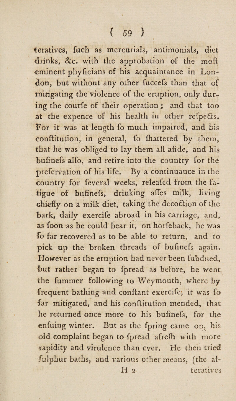 •• » teratives, fuch as mercurials, antimonials, diet drinks, &c. with the approbation of the moft eminent phyficians of his acquaintance in Lon¬ don, but without any other fuccefs than that of mitigating the violence of the eruption, only dur¬ ing the courfe of their operation % and that too at the expence of his health in other refpe6is. For it was at length fo much impaired, and his conftitution, in general, fo (haltered by them, that he was obliged to lay them all a(ide, and his bulinefs alfo, and retire into the country for the prefervation of his life. By a continuance in the country for feveral weeks, releafed from the fa¬ tigue of bufinefs, drinking aftes milk, living chiefly on a milk diet, taking the deco6lion of the bark, daily exercife abroad in his carriage, and, as foon as he could bear it, on horfeback, he was fo far recovered as to be able to return, and to pick up the broken threads of bufinefs again* However as the eruption had never been fubdued, but rather began to fpread as before, he went the fummer following to Weymouth, where by frequent bathing and conftant exercife; it was fo far mitigated, and his conftitution mended, that he returned once more to his bufinefs, for the enfuing winter. But as the fpring came on, his old complaint began to fpread afrefti with more rapidity and virulence than ever. He then tried fulphur baths, and various other means, (the al¬ ii 2 teratives