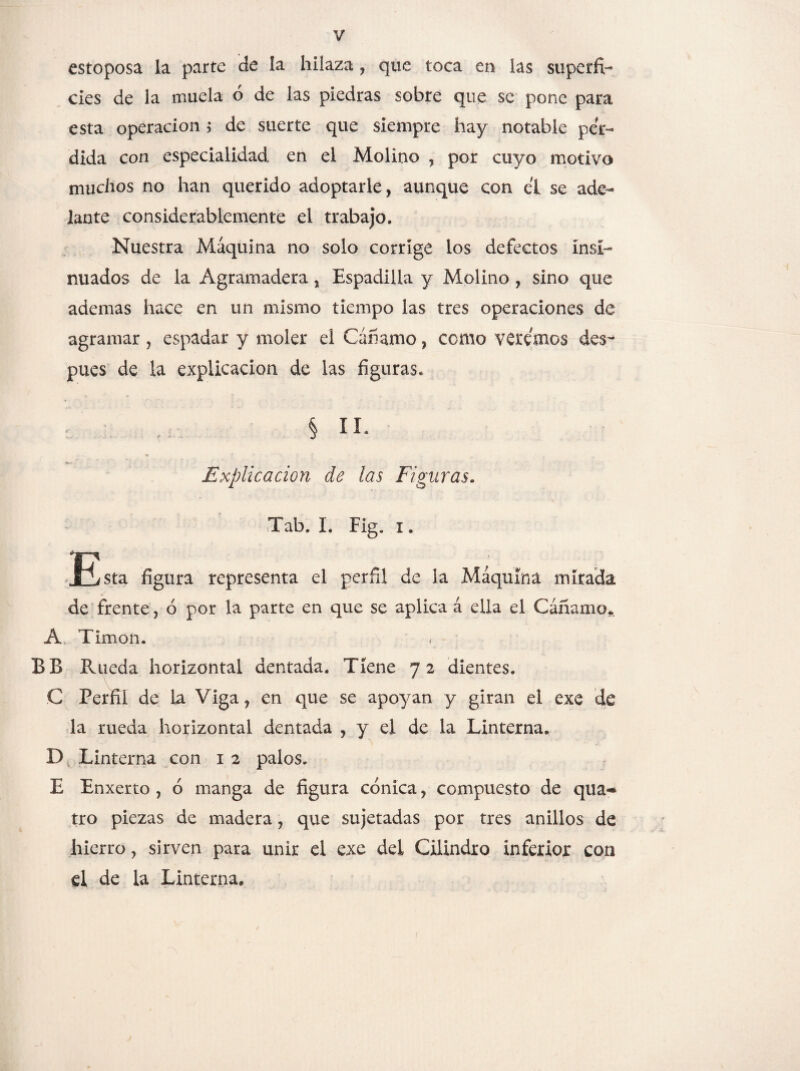 estoposa ia parte de ía hilaza , que toca en las superfi¬ cies de la muela ó de las piedras sobre que se pone para esta operación ; de suerte que siempre hay notable per¬ dida con especialidad en el Molino , por cuyo motivo muchos no han querido adoptarle, aunque con ei se ade¬ lante considerablemente el trabajo. Nuestra Máquina no solo corrige ios defectos Insi¬ nuados de la Agramadera, Espadilla y Molino , sino que ademas hace en un mismo tiempo las tres operaciones de agramar , espadar y moler el Cánamo, como veremos des¬ pués de la explicación de las figuras. § II* Explicación de las Figuras. Tab. I. Fig. 1, JBsta figura representa el perfil de la Máquina mirada de frente, ó por la parte en que se aplica á ella el Cáñamo* A Timón. < BB Rueda horizontal dentada. Tiene 7 2 dientes. C Perfil de La Viga? en que se apoyan y giran el exe de la rueda horizontal dentada , y el de la Linterna. D Linterna con 12 palos. E Enxerto , ó manga de figura cónica ? compuesto de qua«* tro piezas de madera, que sujetadas por tres anillos de hierro, sirven para unir el exe del Cilindro inferior con el de la Linterna,