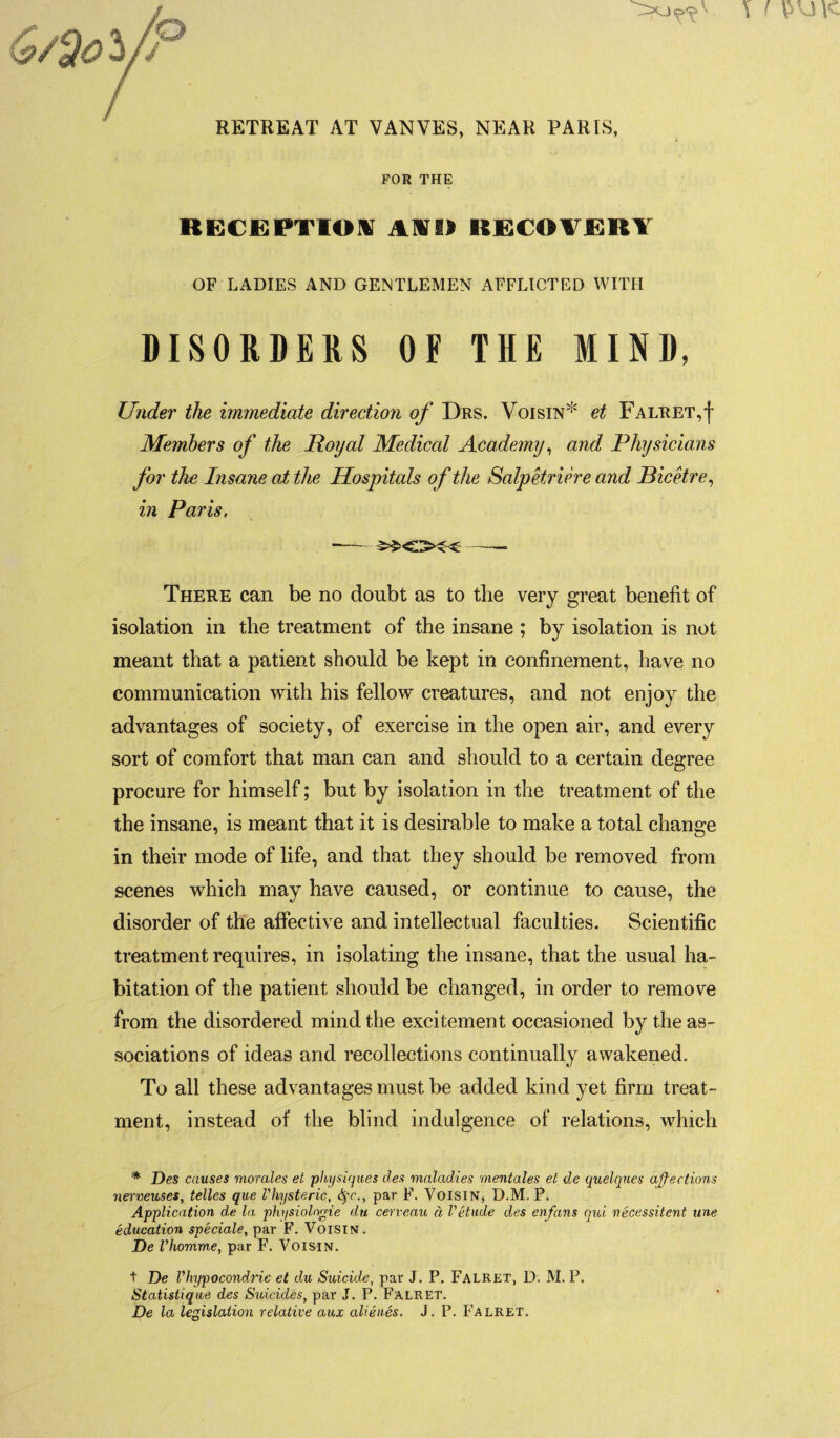 RETREAT AT VANVES, NEAR PARIS, FOR THE RECEPTION AID RECOVERY OF LADIES AND GENTLEMEN AFFLICTED WITH DISORDERS OF THE MIND, Under the immediate direction of Drs. Voisin* et Falret,f Members of the Royal Mediccd Academy, and Physicians for the Insane at the Hospitals of the Salpetriere and Bicetre, in Paris, --- There can be no doubt as to the very great benefit of isolation in the treatment of the insane ; by isolation is not meant that a patient should be kept in confinement, have no communication with his fellow creatures, and not enjoy the advantages of society, of exercise in the open air, and every sort of comfort that man can and should to a certain degree procure for himself; but by isolation in the treatment of the the insane, is meant that it is desirable to make a total change in their mode of life, and that they should be removed from scenes which may have caused, or continue to cause, the disorder of the affective and intellectual faculties. Scientific treatment requires, in isolating the insane, that the usual ha¬ bitation of the patient should be changed, in order to remove from the disordered mind the excitement occasioned by the as¬ sociations of ideas and recollections continually awakened. To all these advantages must be added kind yet firm treat¬ ment, instead of the blind indulgence of relations, which * Des causes morales et physiques des maladies mentales et de quelques affections nerveuses, telles que Vhysteric, Par D*. Voisin, D.M. P. Application de la physiologie du cerveau d V etude des enfans qui necessitent une education speciale, par F. Voisin. De Vhomme, par F. Voisin. t De Vhypocondrie et du Suicide, par J. P. Falret, D. M. P. Statistique des Suicides, par J. P. Falret. De la legislation relative aux alienes. J. P. Falret.