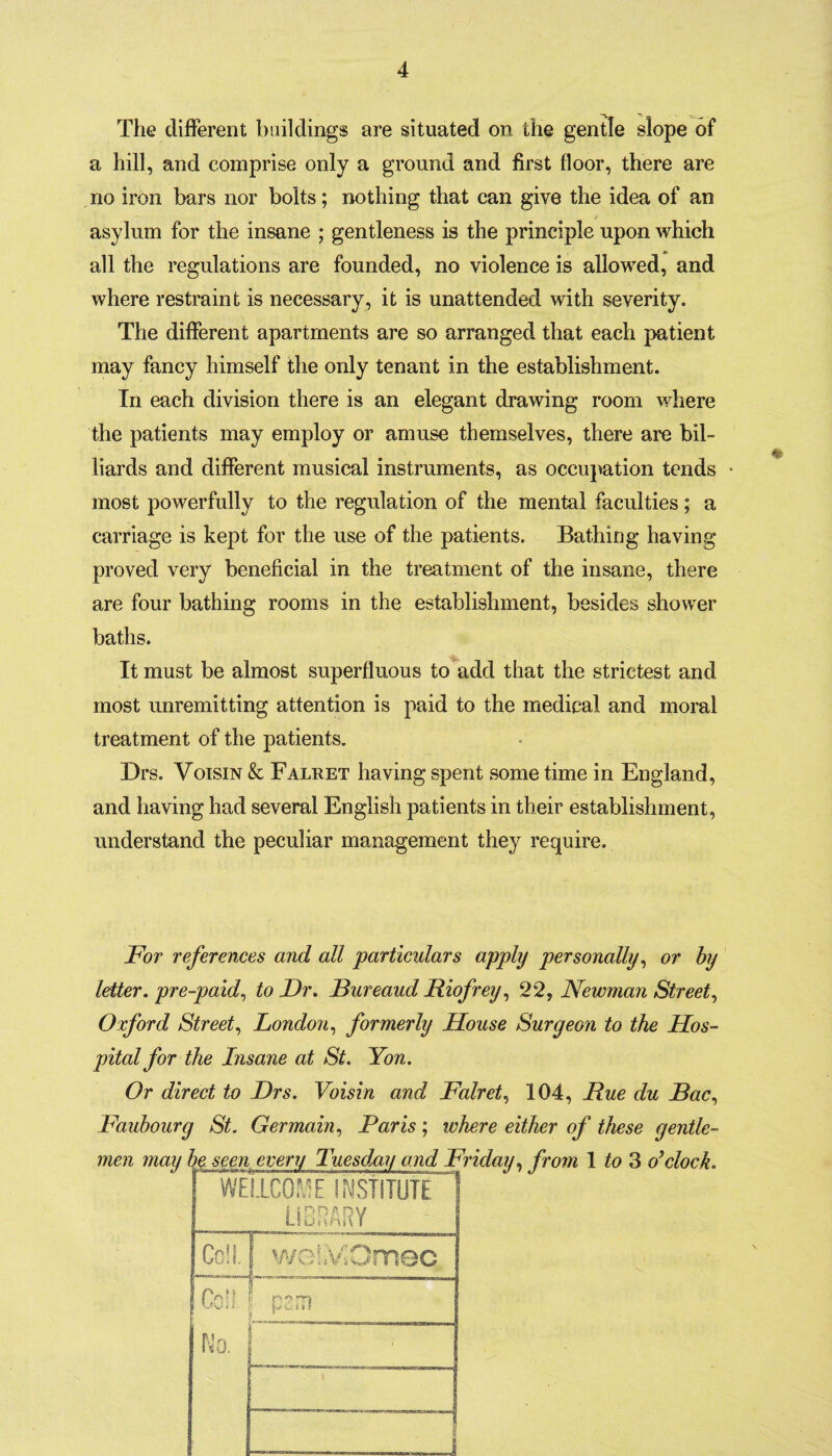 The different buildings are situated on the gentle slope of a hill, and comprise only a ground and first floor, there are no iron bars nor bolts; nothing that can give the idea of an asylum for the insane ; gentleness is the principle upon which all the regulations are founded, no violence is allowed, and where restraint is necessary, it is unattended with severity. The different apartments are so arranged that each patient may fancy himself the only tenant in the establishment. In each division there is an elegant drawing room where the patients may employ or amuse themselves, there are bil¬ liards and different musical instruments, as occupation tends • most powerfully to the regulation of the mental faculties; a carriage is kept for the use of the patients. Bathing having proved very beneficial in the treatment of the insane, there are four bathing rooms in the establishment, besides shower baths. It must be almost superfluous to add that the strictest and most unremitting attention is paid to the medical and moral treatment of the patients. Drs. Voisin & Faluet having spent some time in England, and having had several English patients in their establishment, understand the peculiar management they require. For references and all 'particulars apply personally, or by letter, pre-paid, to Dr. Bureaud Riofrey, 22, Newman Street, Oxford Street, London, formerly House Surgeon to the Hos¬ pital for the Insane at St. Yon. Or direct to Drs. Voisin and Falret, 104, Hue du Bac, Faubourg St. Germain, Paris ; where either of these gentle¬ men may be seen every Tuesday and Friday, from 1 to 3 o’clock. WE I1C0ME INSTITUTE S LIBRARY Coll. weiVOmec ■' 1 r» * * Go s I. p H uit* No. ;..