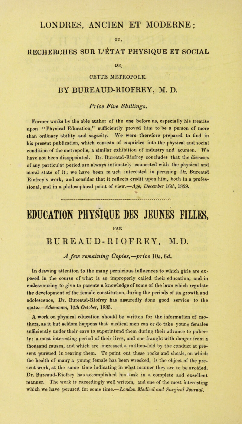 LONDRES, ANCIEN ET MODERNE; OU, RECHEROHES SUR L’ETAT PHYSIQUE ET SOCIAL CETTE METROPOLE. BY BUREAUD-RIOFREY, M. D. Price Five Skillings. Former works by the able author of the one before us, especially his treatise upon “ Physical Education,” sufficiently proved him to be a person of more than ordinary ability and sagacity. We were therefore prepared to find in his present publication, which consists of enquiries into the physical and social condition of the metrepolis, a similar exhibition of industry and acumen. We have not been disappointed. Dr. Bureaud-Riofrey concludes that the diseases of any particular period are always intimately connected with the physical ar.d moral state of it; we have been m uch interested in perusing Dr. Bureaud Riofrey’s work, and consider that it reflects credit upon him, both in a profes¬ sional, and in a philosophical point of view.—Age, December 16th, 1839. EDUCATION PHYSIQUE DES JEUNES FILLES, PAR BUREAUD-RIOFREY. M.D. A few remaining Copies,—price I Os. Gd. In drawing attention to the many pernicious influences to which girls are ex¬ posed in the course of what is so improperly called their education, and in endeavouring to give to parents a knowledge of some of the laws which regulate the development of the female constitution, during the periods of its growth and adolescence, Dr. Bureaud-Riofrey has assuredly done good service to the state.—Athenaeum, 1 Qth October, 1835. A work on physical education should be written for the information of mo¬ thers, as it but seldom happens that medical men can or do take young females sufficiently under their care to superintend them during their advance to puber¬ ty ; a most interesting period of their lives, and one fraught with danger from a thousand causes, and which are increased a million-fold by the conduct at pre¬ sent pursued in rearing them. To point out these rocks and shoals, on which the health of many a young female has been wrecked, is the object of the pre¬ sent work, at the same time indicating in what manner they are to be avoided. Dr. Bureaud-Riofrey has accomplished his task in a complete and excellent manner. The work is exceedingly well written, and one of the most interesting which we have perused for some time.—London Medical and Surgical Journal.