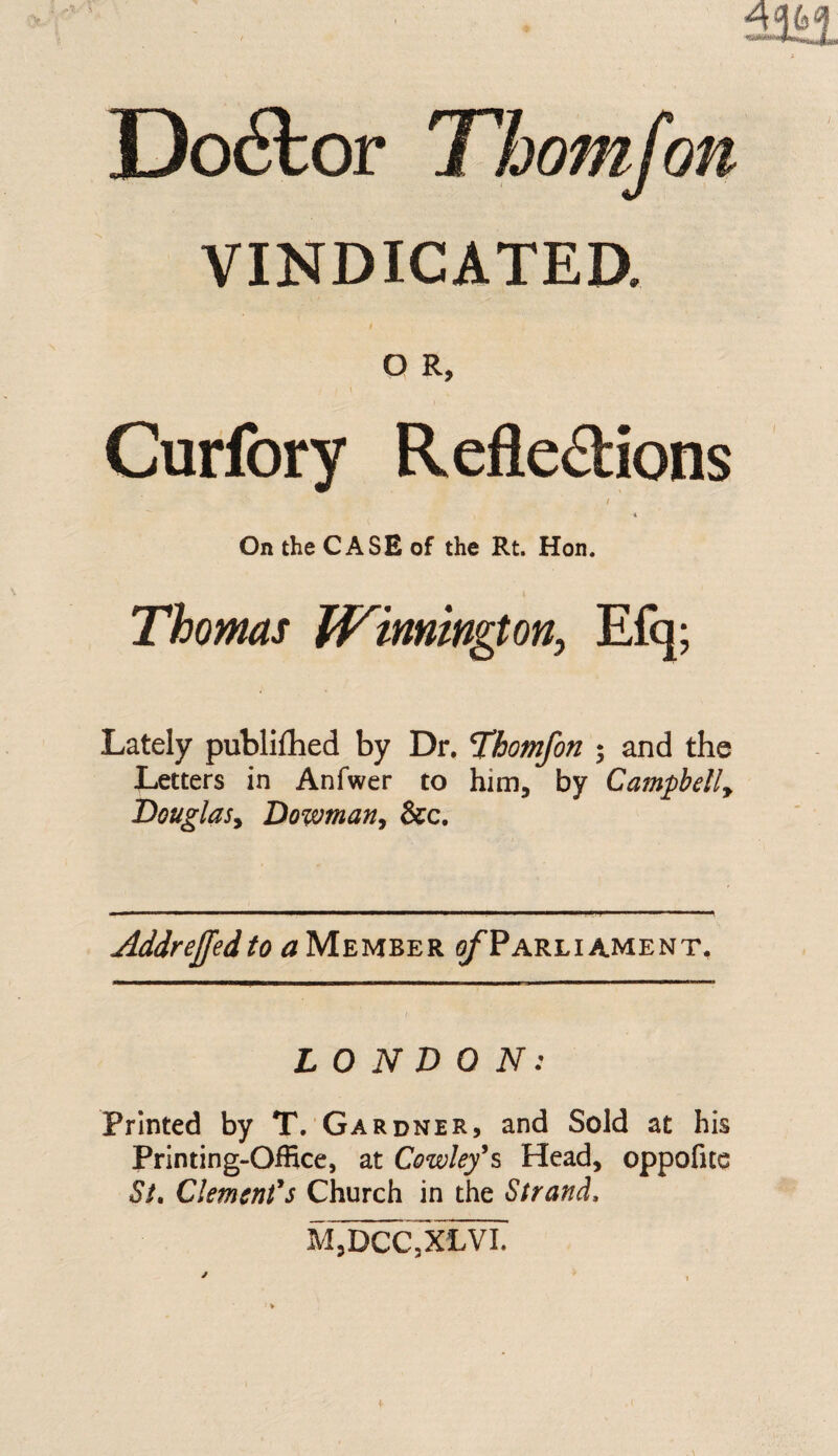 VINDICATED. O R, Curfory Reflexions / On the CASE of the Rt. Hon. Thomas JVinnington, Efq; Lately publifhed by Dr. T’homfon ; and the Letters in Anfwer to him, by Campbelly Douglasy Dowman, &c. Addreffedto a Member o/Tarli ament. LONDON: Printed by T. Gardner, and Sold at his Printing-Office, at Cowley's Head, oppofite St. Clement's Church in the Strand, M,DCC3XLVI.