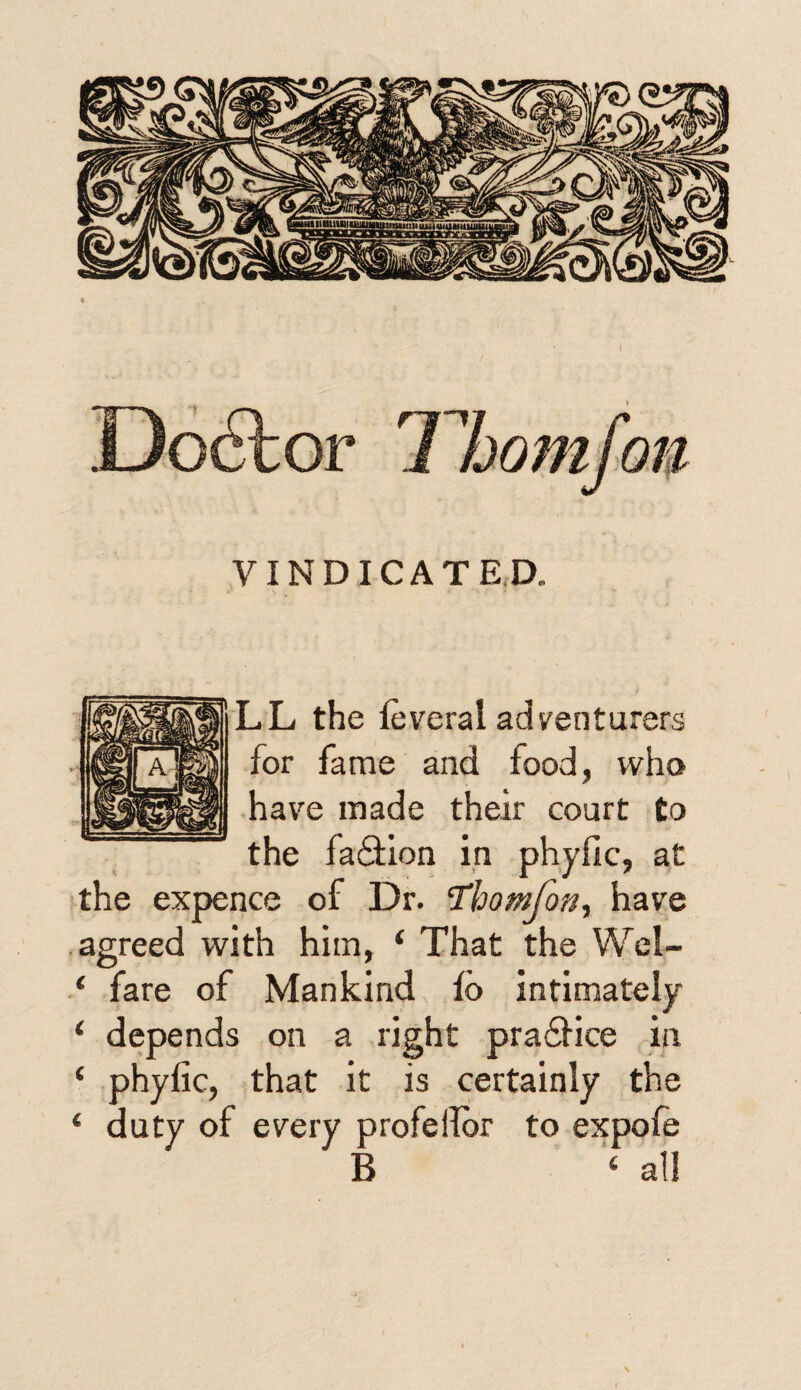 VINDICATED. LL the feveral adventurers for fame and food, who have made their court to the fadiion in phyfic, at the expence of Dr. Thomfon, have agreed with him, ‘ That the Wel- ‘ fare of Mankind id intimately ‘ depends on a right pradHce in ‘ phyfic, that it is certainly the ‘ duty of every profellor to expofe B ‘ all