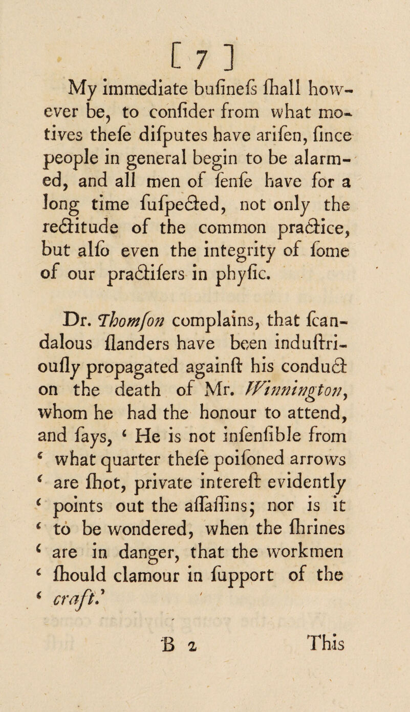 My immediate buiinefs fhall how¬ ever be, to confider from what mo¬ tives thefe difputes have arifen, fince people in general begin to be alarm¬ ed, and all men of fenfe have for a long time fufpedted, not only the rectitude of the common practice, but alio even the integrity of fome of our pradtifers in phyfic. Dr. Thomjon complains, that lcan- dalous flanders have been induftri- oufly propagated againft his conduit on the death of Mr. JVinnhigton, whom he had the honour to attend, and fays, ‘ He is not infenlible from e what quarter thele poitoned arrows i are fhot, private intereft evidently 1 points out the aflaffins; nor is it ‘ to be wondered, when the flirines ‘ are in danger, that the workmen ‘ fhould clamour in fupport of the * craft.' B a This