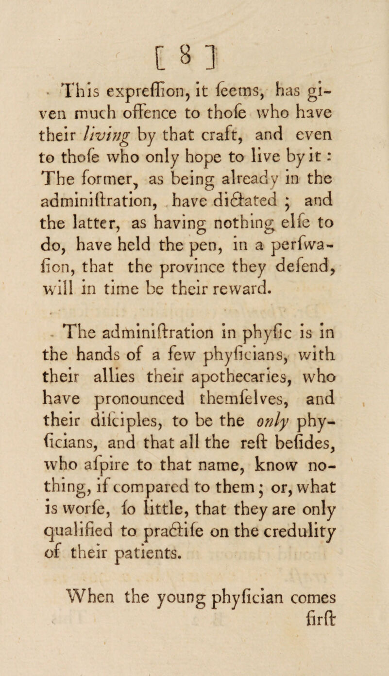 ■ This expreflion, it leems, has gi¬ ven much offence to thoie who have their living by that craft, and even to thole who only hope to live by it: The former, as being already in the adminiffration, have didftated ; and the latter, as having nothing elfe to do, have held the pen, in a perfwa- fion, that the province they defend, will in time be their reward. • • \ 4 * The adminiffration in phyflc is in the hands of a few phyficians, with their allies their apothecaries, who have pronounced themfelves, and their diiciples, to be the only phy- ffcians, and that all the reft befides, who aipire to that name, know no¬ thing, if c ompared to them; or, what is vvorle, fo little, that they are only qualified to praftife on the credulity of their patients. When the young phyfician comes firft