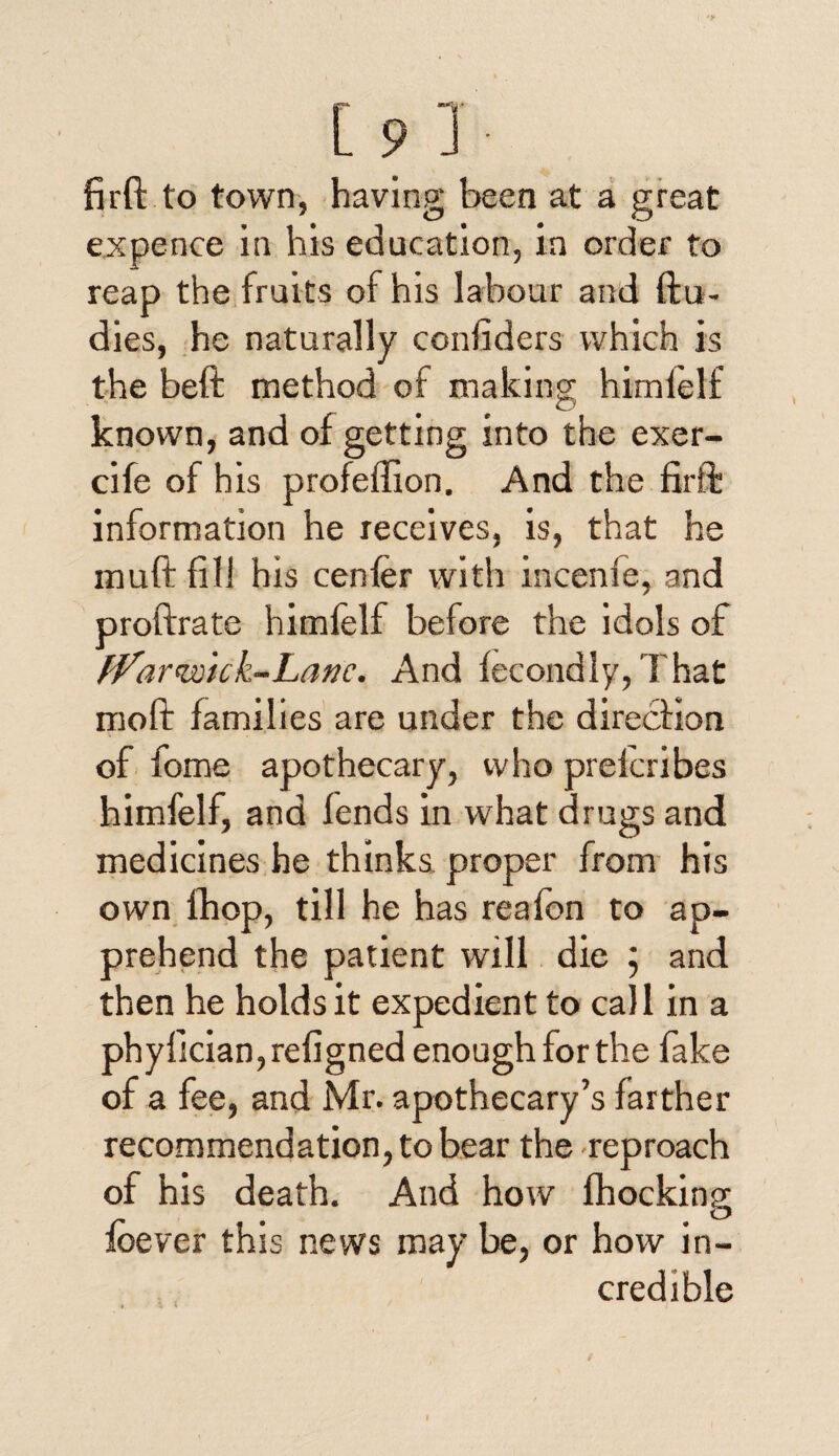 firft to town, having been at a great expence in his education, in order to reap the fruits of his labour and ftu- dies, he naturally confiders which is the beft method of making himlelf known, and of getting into the exer- cife of his profeffion. And the firft information he receives, is, that he lnuft fill his center with incenie, and proftrate himfelf before the idols of fVar'wick-Lanc. And fecondly, That moft families are under the direction of fome apothecary, who prekribes himfelf, and fends in what drugs and medicines he thinks proper from his own fhop, till he has reafon to ap¬ prehend the patient will die \ and then he holds it expedient to call in a phyiician, refigned enough for the fake of a fee, and Mr. apothecary’s farther recommendation, to bear the reproach of his death. And how Shocking foever this news may be, or how in¬ credible