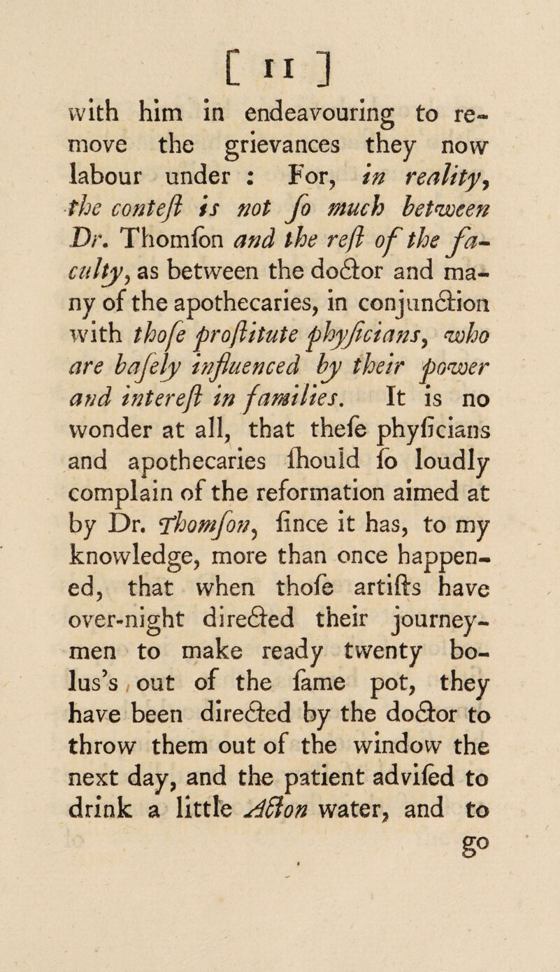 with him in endeavouring to re¬ move the grievances they now labour under : For, in reality, the conteft is not Jo much between Dr. Thomfon and the reft of the fa¬ culty, as between the doctor and ma¬ ny of the apothecaries, in conjunction with thofe proftitute phyficians, who are bafely influenced by their power and intereft in families. It is no wonder at all, that thefe phyficians and apothecaries fhould fo loudly complain of the reformation aimed at by Dr. fthomfon, fince it has, to my knowledge, more than once happen¬ ed, that when thofe artifts have over-night directed their journey¬ men to make ready twenty bo¬ lus’s out of the fame pot, they have been directed by the doctor to throw them out of the window the next day, and the patient advifed to drink a little Affion water, and to go