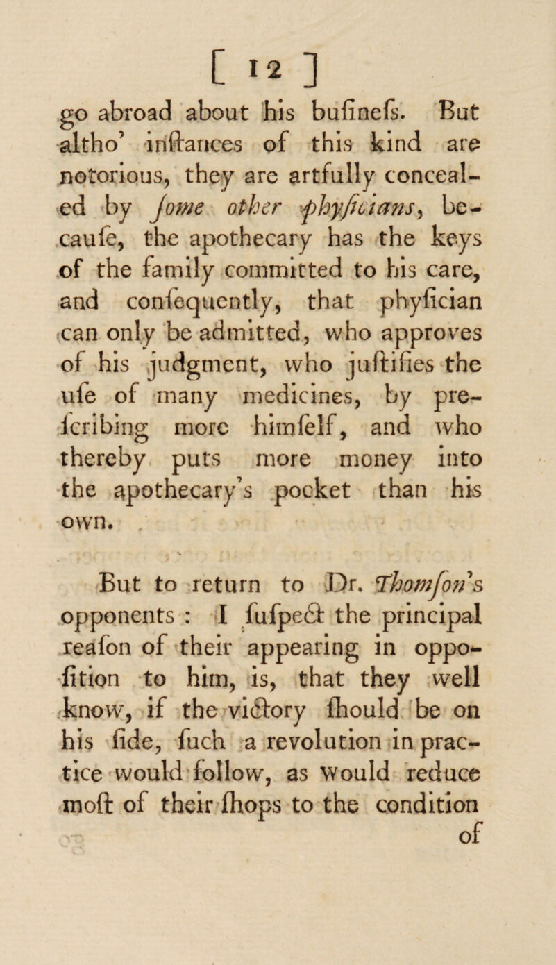 go abroad about his bufinefs. But •altho’ i if fiances of this kind are notorious, they are artfully conceal¬ ed by /owe other -fhyjicians, bc- caufe, the apothecary has the keys of the family committed to his care, and confequcntly, that phyfician can only be admitted, who approves of his judgment, who juftifies the ule of many medicines, by pre- feribing more himfelf, and who thereby puts more money into the apothecary’s pocket than his ■own. . But to return to Dr. \Thomfons opponents : I fufpedfi the principal reafon of their appearing in oppo- lition to him, is, that they well know, if the victory lhould be on his fide, fuch a revolution in prac¬ tice would follow, as would reduce mod of their (hops to the condition