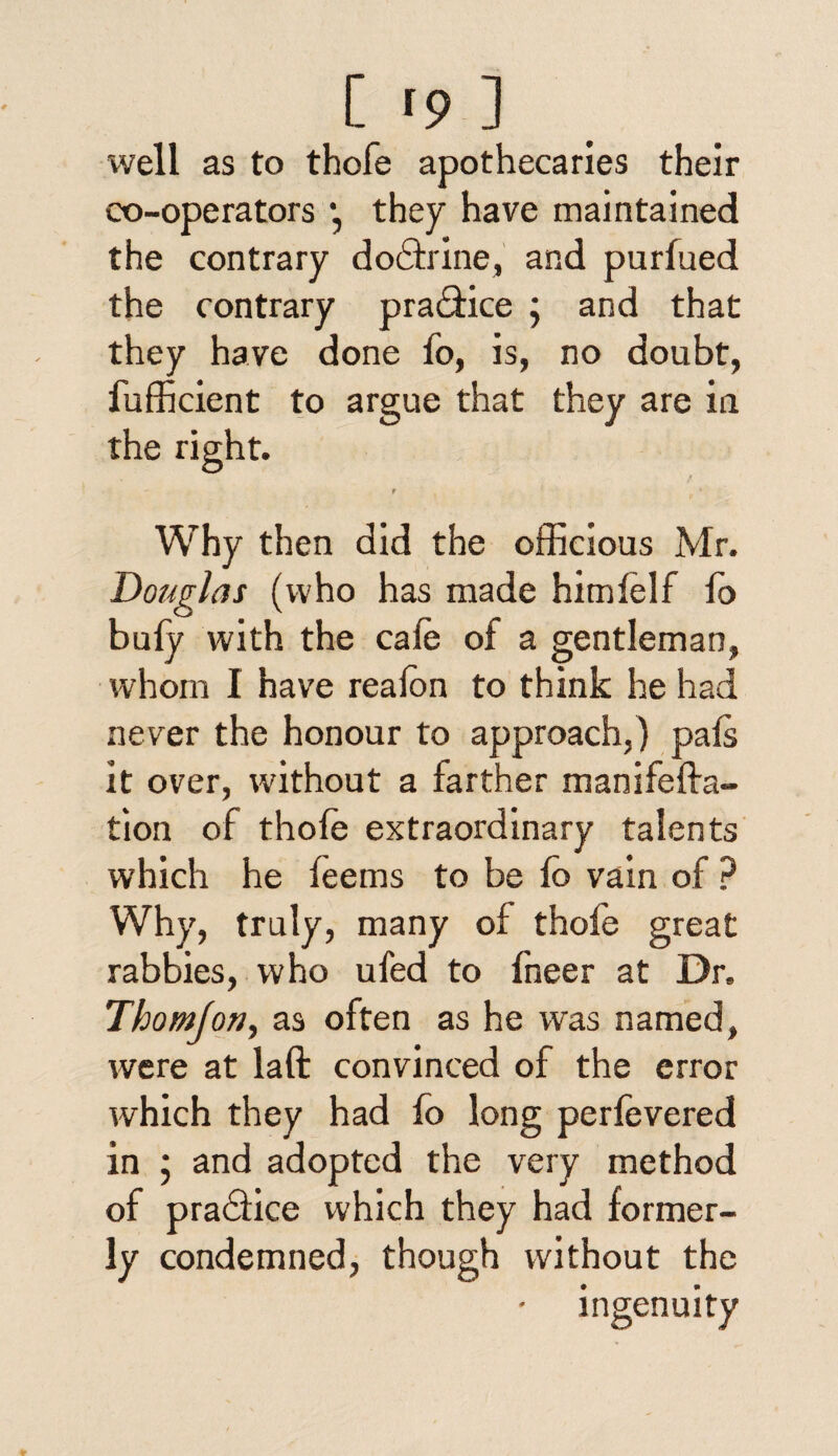 well as to thofe apothecaries their co-operators •, they have maintained the contrary dodtrine, and purfued the contrary pradfice ; and that they have done fo, is, no doubt, fufficient to argue that they are in the right. f Why then did the officious Mr. Douglas (who has made him lei f fo bufy with the cafe of a gentleman, whom I have realon to think he had never the honour to approach,) pals it over, without a farther manifelfa- tion of thole extraordinary talents which he feems to be lo vain of ? Why, truly, many of thofe great rabbies, who ufed to fneer at Dr. Thomjon, as often as he was named, were at laft convinced of the error which they had fo long perfevered in ; and adopted the very method of pradiice which they had former¬ ly condemned, though without the ingenuity