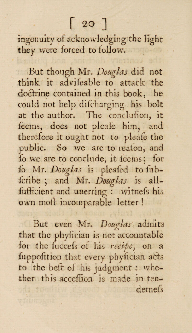 ingenuity of acknowledging the light they were forced to follow. i / But though Mr. Douglas did not think it advifeable to attack the doctrine contained in this book, he could not help dilcharging his bolt at the author. The conclufion, it leems, does not pleafe him, and therefore it ought not to pleafe the public. So we are to reaion, and lo we are to conclude, it feems: for io Mr. Douglas is pleafed to fub- feribe ; and Mr. Douglas is all— fulhcient and unerring : witnefs his own mod: incomparable letter! But even Mr. Douglas admits o that the phyfician is not accountable lor the fuccefs of his recipe, on a fuppofition that every phyiician a6fs to the beft of his judgment : whe¬ ther this acceffion is made in ten- dernefs