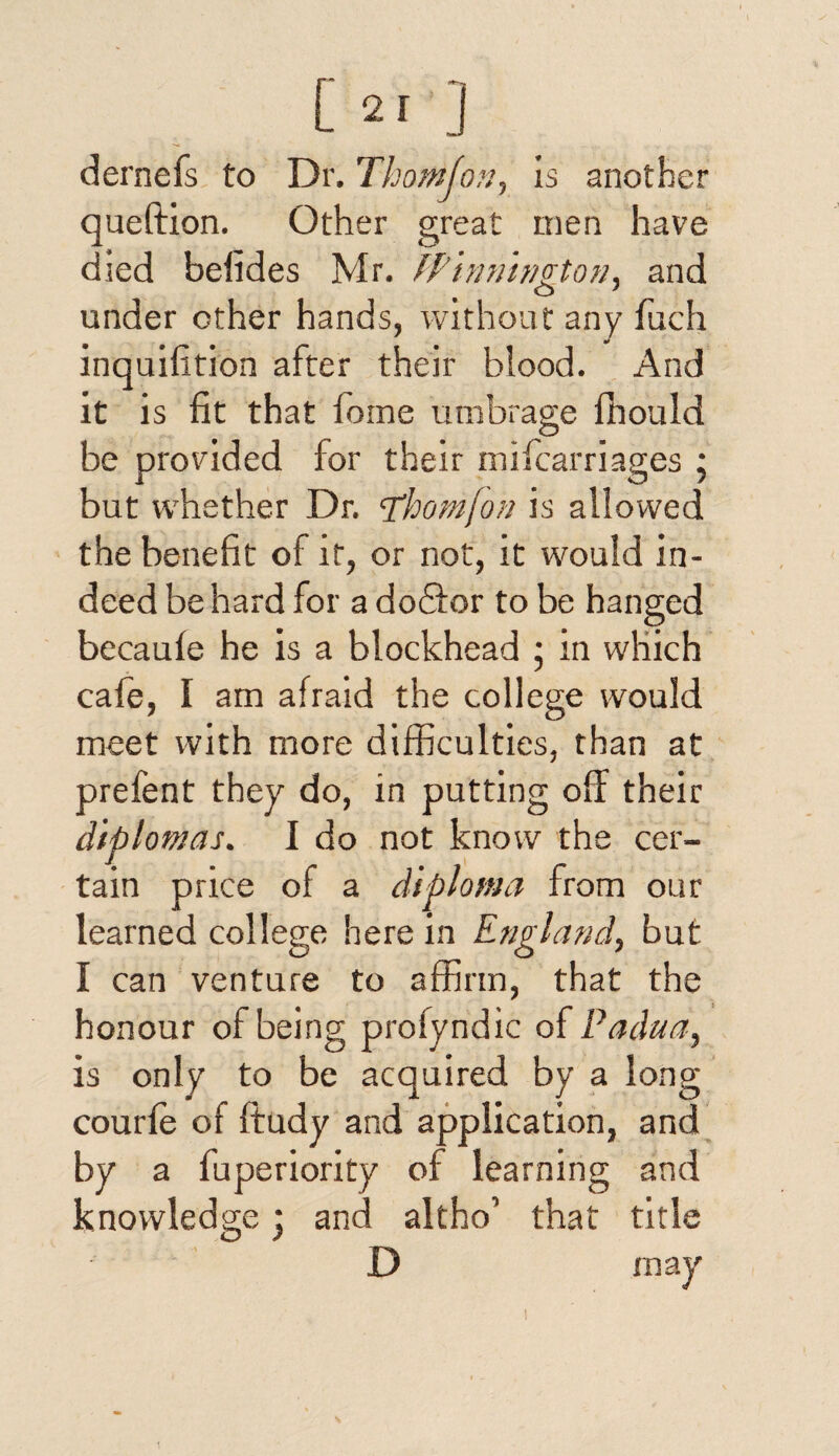 dernefs to Dr. Thom fon y is another queftion. Other great men have died belides Mr. fPinnington, and under other hands, without any luch inquiiition after their blood. And it is fit that home umbrage fhould be provided for their mifcarriages ; but whether Dr. Thom/on is allowed the benefit of it, or not, it would in¬ deed be hard for a do£for to be hanged becaufe he is a blockhead ; in which cafe, I am afraid the college would meet with more difficulties, than at prefent they do, in putting off their diplomas. I do not know the cer¬ tain price of a diploma from our learned college herein England, but I can venture to affirm, that the honour of being profyndic of Padua, is only to be acquired by a long courfe of ffudy and application, and by a fuperiority of learning and knowledge * and altho’ that title D may