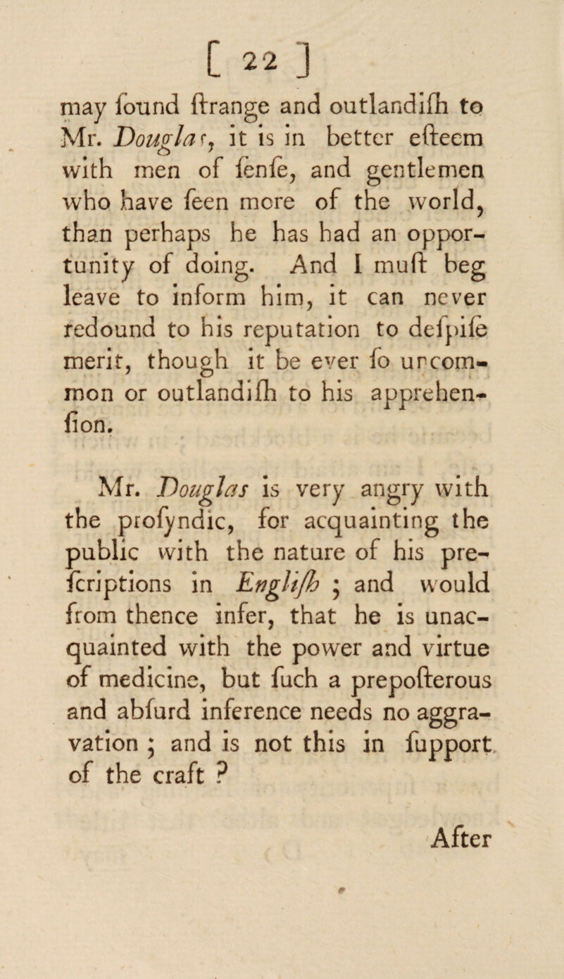 may iound ftrange and outlandifh to Mr. Dowlar, it is in better efteem o ' with men of fenfe, and gentlemen who have Teen more of the world, than perhaps he has had an oppor¬ tunity of doing. And I muft beg leave to inform him, it can never redound to his reputation to defpife merit, though it be ever fo urcom- mon or outlandifh to his apprehen- fion. . * # I ( • / « f Mr. Douglas is very angry with the profyndic, for acquainting the public with the nature of his pre- fcriptions in Englijh ; and would from thence infer, that he is unac¬ quainted with the power and virtue of medicine, but fuch a prepofterous and abfurd inference needs no aggra¬ vation ; and is not this in fupport of the craft ? I After