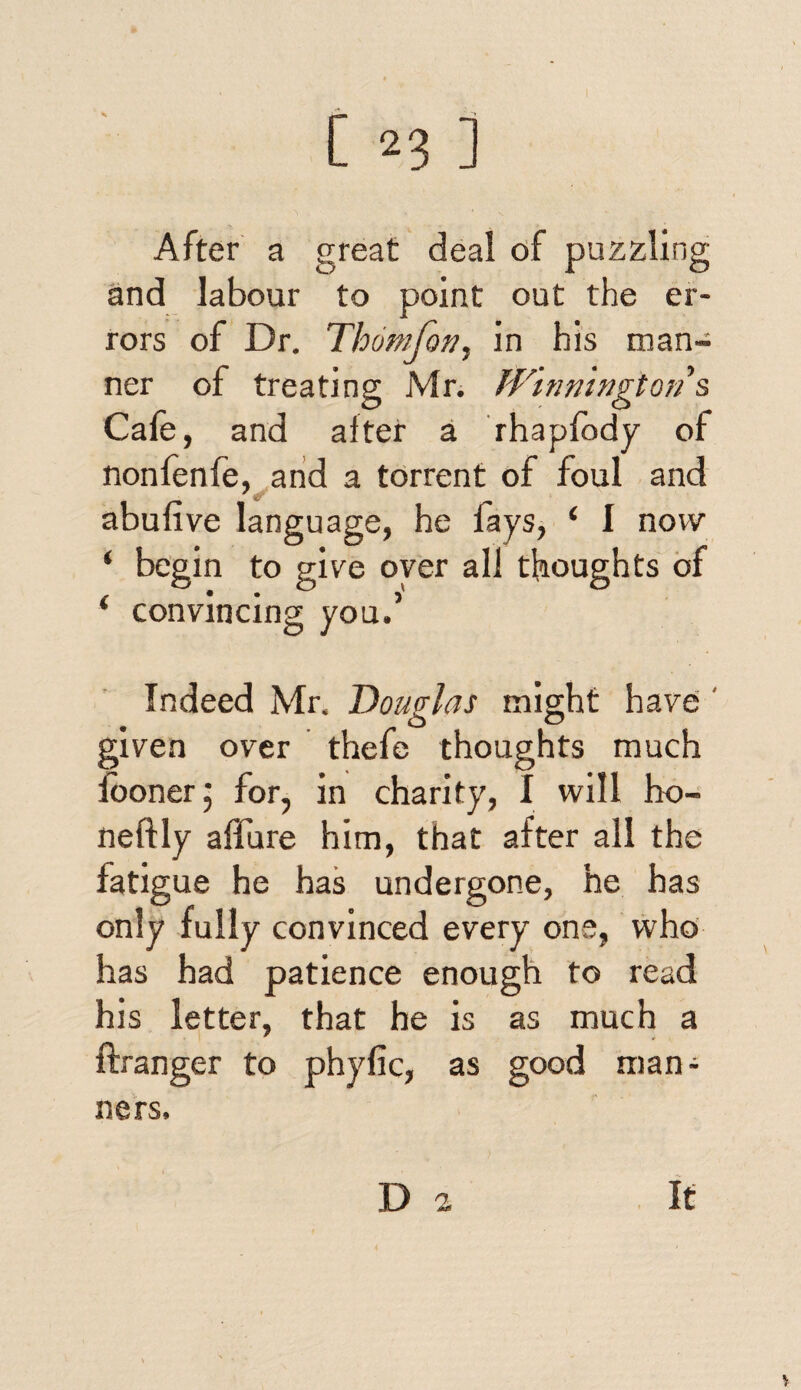 After a great deal of puzzling and labour to point out the er¬ rors of Dr. Thomfon, in his man¬ ner of treating Mr. Winnington s Cafe, and alter a rhaplbdy of nonfenfe, and a torrent of foul and abufive language, he fays, ‘ 1 now ‘ begin to give oyer all thoughts of ‘ convincing you.’ Indeed Mr. Douglas might have • o o given over thefe thoughts much iooner; for, in charity, I will ho- neftly allure him, that after all the fati gue he has undergone, he has only fully convinced every one, who has had patience enough to read his letter, that he is as much a ftranger to phyfic, as good man¬ ners. D 2 It