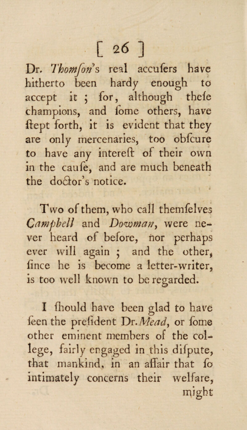 Dr. Thomfons real accufers have hitherto been hardy enough to accept it ; for, although thele champions, and iome others, have ftept forth, it is evident that they are only mercenaries, too obfcure to have any intereft of their own in the caufe, and are much beneath the do£ior’s notice. • i * Two of them, who call themfelves Campbell and Dowma?/, were ne¬ ver heard of before, nor perhaps ever will again 5 and the other, fince he is become a letter-writer, is too well known to be regarded. I fhould have been glad to have ieen the prelident Dr .Mead, or iome other eminent members of the col¬ lege, fairly engaged in this difpute, that mankind, in an affair that fo intimately concerns their welfare,