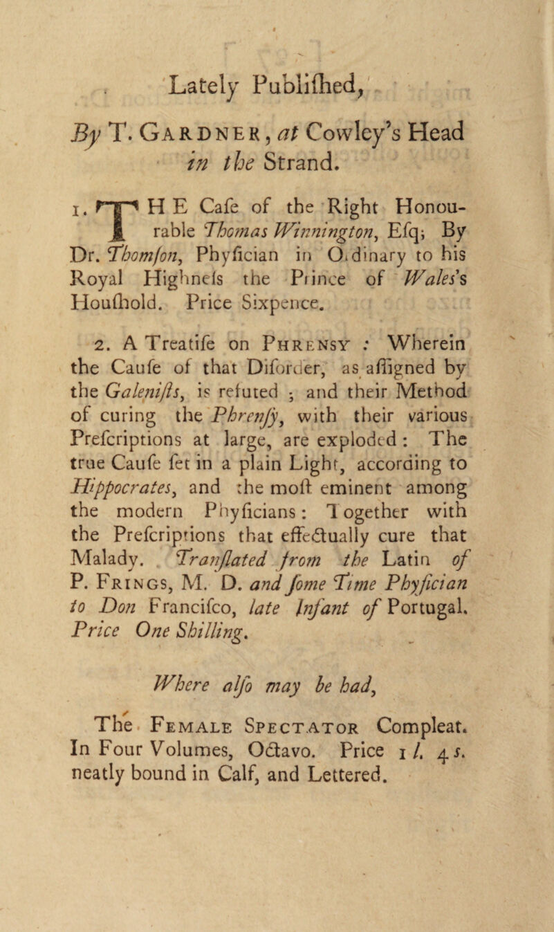 Lately Publiflied, By T. Gardner, at Cowley’s Head in the Strand. x. PTi H E Cafe of the Right Honou- X rable \Thomas Wilmington, Efq* By Dr. Phomfon, Phyfician in Otdinary to his Royal Highnels the Piincc of Wales's IToufhold. Price Sixpence. 2. A Treatife on Phrensy : Wherein the Caufe of that Diforder, as affigned by the Galenifls, is refuted - and their Method of curing the Phrenjy, with their various Prefcriptions at large, are exploded : The true Caufe fet in a plain Light, according to Hippocrates, and :he moll eminent among the modern Phyficians: Together with the Prefcriptions that effe&ually cure that Malady. Pranflated from the Latin of P. Frings, M. D. and fome Pi me Phy fician to Don Francifco, late Infant 0/Portugal. Price One Shilling. Where alfo may he had, The Female Spectator Compleat. In Four Volumes, Octavo. Price 1/. 41. neatly bound in Calf, and Lettered.