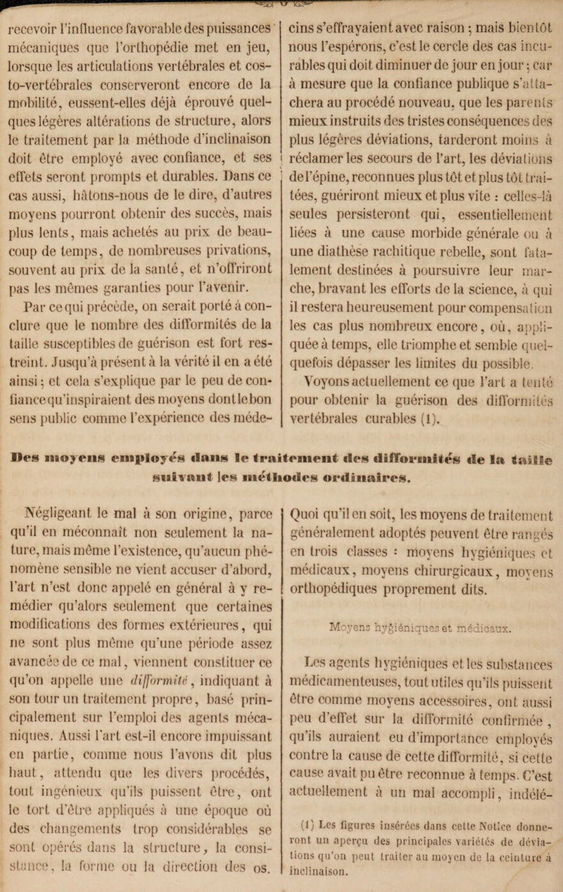 recevoir l’influence favorable des puissances mécaniques que l’orthopédie met en jeu, lorsque les articulations vertébrales et cos¬ to-vertébrales conserveront encore de la mobilité, eussent-elles déjà éprouvé quel¬ ques légères altérations de structure, alors le traitement par la méthode d’inclinaison doit être employé avec confiance, et ses effets seront prompts et durables. Dans ce cas aussi, hàtons-nous de le dire, d’autres moyens pourront obtenir des succès, mais plus lents, mais achetés au prix de beau¬ coup de temps, de nombreuses privations, souvent au prix de la santé, et n’offriront pas les memes garanties pour l'avenir. Par ce qui précède, on serait porté à con¬ clure que le nombre des difformités de la taille susceptibles de guérison est fort res¬ treint. Jusqu’à présent à la vérité il en a été ainsi : et cela s’explique par le peu de cou- fianeequ’inspiraient des moyens dontlebon sens public comme l’expérience des méde¬ cins s’effrayaient avec raison • mais bientôt nous l’espérons, c’est le cercle des cas incu¬ rables qui doit diminuer de jour en jour ; car à mesure que la confiance publique s’atta¬ chera au procédé nouveau, que les parents mieux instruits des tristes conséquences des plus légères déviations, tarderont moins à réclamer les secours de l’art, les déviations de l’épine, reconnues plus tôt et plus tôt trai¬ tées, guériront mieux et plus vite : celles-là seules persisteront qui, essentiellement liées à une cause morbide générale ou à une diathèse rachitique rebelle, sont fata¬ lement destinées à poursuivre leur mar¬ che, bravant les efforts de la science, à qui il restera heureusement pour compensation les cas plus nombreux encore, où, appli¬ quée à temps, elle triomphe et semble quel¬ quefois dépasser les limites du possible. Voyons actuellement ce que l'art a tenté pour obtenir la guérison des difformités vertébrales curables (1). Iles moyens employés ilnns le traitement des difformités île la taille suivant les métliodes ordinaires. Négligeant le mal à son origine, parce qu’il en méconnaît non seulement la na¬ ture, mais môme l’existence, qu’aucun phé¬ nomène sensible ne vient accuser d’abord, l'art n’est donc appelé en général à y re¬ médier qu’alors seulement que certaines modifications des formes extérieures, qui ne sont plus môme qu’une période assez avancée de ce mal, viennent constituer ce qu’on appelle une difformité, indiquant à son tour un traitement propre, basé prin¬ cipalement sur l’emploi des agents méca¬ niques. Aussi l'art est-il encore impuissant en partie, comme nous l’avons dit plus haut, attendu que les divers procédés, tout ingénieux qu’ils puissent ôtre, ont le tort d'ôtre appliqués à une époque où des changements trop considérables se sont opérés dans la structure, la consi¬ stance, la forme ou la direction des os. Quoi qu’il en soit, les moyens de traitement généralement adoptés peuvent ôtre rangés en trois classes : moyens hygiéniques et médicaux, moyens chirurgicaux, moyens orthopédiques proprement dits. Moyens hygiéniques et médicaux. Les agents hygiéniques et les substances médicamenteuses, tout utiles qu'ils puissent ôtre comme moyens accessoires, ont aussi peu d’effet sur la difformité confirmée , qu’ils auraient eu d’importance employés contre la cause de cette difformité, si cette cause avait pu être reconnue à temps. C’est actuellement à un mal accompli, indélé- (1) Les figures insérées dans cette Notice donne¬ ront un aperçu des principales variétés de dévia¬ tions qu’on peut traiter au moyen de la ceinture à inclinaison.