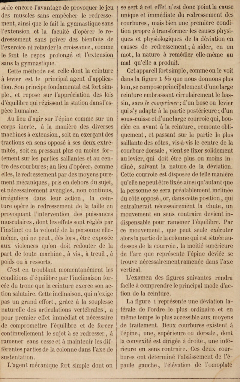 —- sède encore l’avantage de provoquer le jeu des muscles sans empêcher le redresse¬ ment, ainsi que le fait la gymnastique sans l’extension et la faculté d’opérer le re¬ dressement sans priver des bienfaits de l’exercice ni retarder la croissance, comme le font le repos prolongé et l’extension sans la gymnastique. Cette méthode est celle dont la ceinture à levier est le principal agent d’applica¬ tion. Son principe fondamental est fort sim¬ ple, et repose sur l’appréciation des lois d’équilibre qui régissent la station dans l’es¬ pèce humaine. Au lieu d’agir sur l’épine comme sur un corps inerte, à la manière des diverses machines à extension, soit en exerçant des tractions en sens opposé à ses deux extré¬ mités, soit en pressant plus ou moins for¬ tement sur les parties saillantes et au cen¬ tre des courbures; au lieu d’opérer, comme elles, le redressement par des moyens pure¬ ment mécaniques, pris en dehors du sujet, et nécessairement aveugles, non continus, irréguliers dans leur action, la cein¬ ture opère le redressement de la taille en provoquant l’intervention des puissances musculaires, dont les effets sont réglés par l’instinct ou la volonté de la personne elle- même, qui ne peut, dès lors, être exposée aux violences qu’on doit redouter de la part de toute machine, à vis, à treuil, à poids ou à ressorts. C’est en troublant momentanément les conditions d’équilibre par l’inclinaison for¬ cée du tronc que la ceinture exerce son ac¬ tion salutaire. Cette inclinaison, qui n’exige pas un grand effort, grâce à la souplesse naturelle des articulations vertébrales, a pour premier effet immédiat et nécessaire de compromettre l'équilibre et de forcer continuellement le sujet à se redresser, à ramener sans cesse et à maintenir les dif¬ férentes parties de la colonne dans l’axe de sustentation. L’agent mécanique fort simple dont on se sert à cet effet n’est donc point la cause unique et immédiate du redressement des courbures, mais bien une première condi¬ tion propre à transformer les causes physi¬ ques et physiologiques de la déviation en causes de redressement ; à aider, en un mot, la nature à remédier elle-même au mal qu’elle a produit. Cet appareil fort simple, comme on le voit dans la figure 1 bis que nous donnons plus loin, se compose principalement d’une large ceinture embrassant circulairement le bas¬ sin, sans le comprimer ; d’un buse ou levier qui s’y adapte à la partie postérieure ; d’un sous-cuisse et d’une large courroie qui, bou¬ clée en avant à la ceinture, remonte obli¬ quement , et passant sur la partie la plus saillante des côtes, vis-à-vis le centre de la courbure dorsale, vient se fixer solidement au levier, qui doit être plus ou moins in¬ cliné, suivant la nature de la déviation. Cette courroie est disposée de telle manière qu’elle ne peutôtre fixée ainsi qu’autant que la personne se sera préalablement inclinée du côté opposé ; or, dans cette position, qui entraînerait nécessairement la chute, un mouvement en sens contraire devient in¬ dispensable pour ramener l’équilibre. Par ce mouvement, que peut seule exécuter alors la partie de la colonne qui est située au- dessus de la courroie, la moitié supérieure de l’arc que représente l’épine déviée se trouve nécessairement ramenée dans l’axe vertical. L’examen des figures suivantes rendra facile à comprendre le principal mode d’ac¬ tion de la ceinture. La figure 1 représente une déviation la¬ térale de l’ordre le plus ordinaire et en môme temps le plus accessible aux moyens de traitement. Deux courbures existent à l’épine; une, supérieure ou dorsale, dont la convexité est dirigée à droite, une infé¬ rieure en sens contraire. Ces deux cour¬ bures ont déterminé l’abaissement de l’é¬ paule gauche, l’élévation de l’omoplate