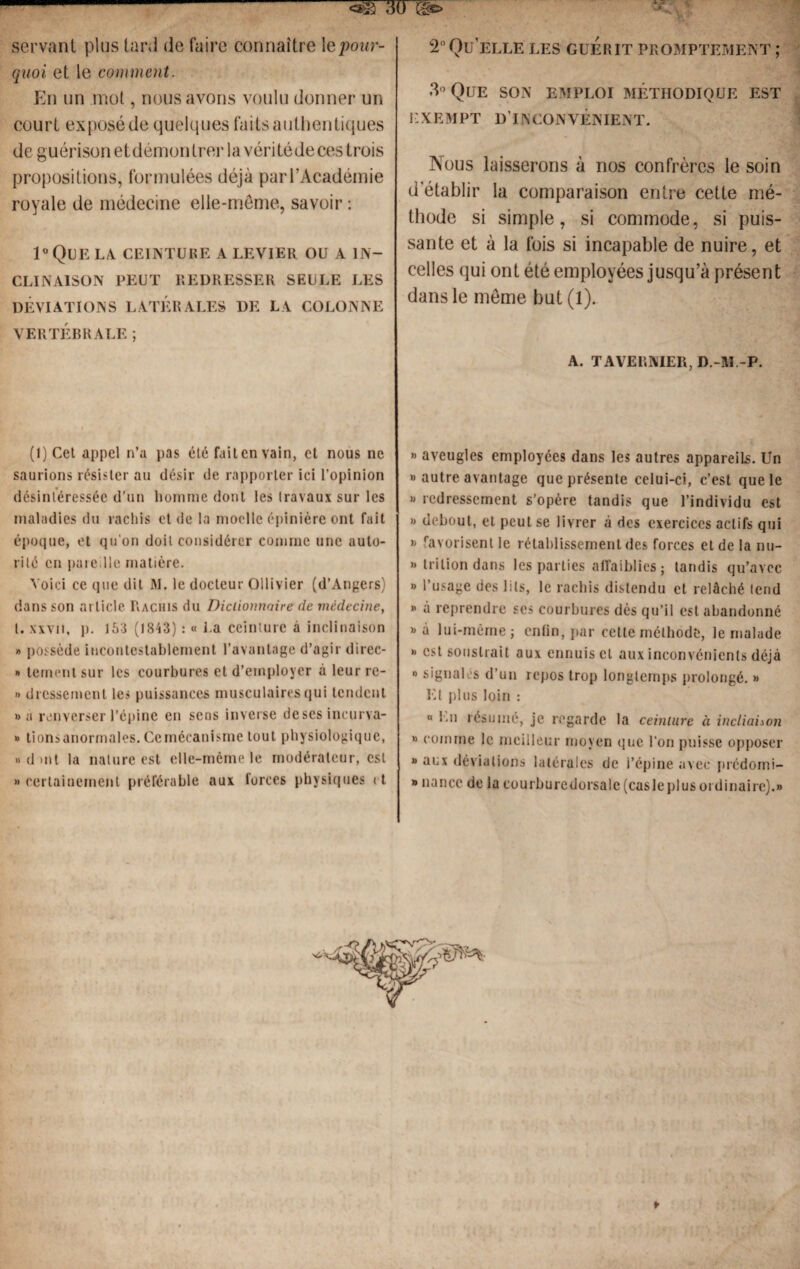 2° Qu’elle les guérit promptement ; servant plus tard de faire connaître \e pour¬ quoi et le comment. En un mot, nous avons voulu donner un court exposé de quelques faits authentiques de guérison et démontrer la vérité de ces trois propositions, formulées déjà par l’Académie royale de médecine elle-même, savoir : 1°Que la. ceinture a levier ou a in¬ clinaison PEUT REDRESSER SEULE LES DÉVIATIONS LATÉRALES DE LA COLONNE VERTÉBRALE ; (1) Cet appel n’a pas été fait en vain, et nous ne saurions résister au désir de rapporter ici l’opinion désintéressée d'un homme dont les travaux sur les maladies du rachis et de la moelle épinière ont fait époque, et qu’on doit considérer comme une auto¬ rité en pareille matière. Voici ce que dit JM. le docteur Ollivier (d’Angers) dans son article Rachis du Dictionnaire de médecine, l. xxvii, p. 153 (1843) : « i.a ceinture à inclinaison » possède incontestablement l’avantage d’agir direc- » ternent sur les courbures et d’employer à leur rc- » dressernent les puissances musculaires qui tendent »a renverser l’épine en sens inverse deses incurva- » tions anormales. Ce mécanisme tout physiologique, » d mt la nature est elle-même le modérateur, est » certainement préférable aux forces physiques et 3° Que SON EMPLOI MÉTHODIQUE est EXEMPT D’INCONVENIENT. Nous laisserons à nos confrères le soin d’établir la comparaison entre cette mé¬ thode si simple, si commode, si puis¬ sante et à la fois si incapable de nuire, et celles qui ont été employées jusqu’à présent dans le même but (1). A. TAVERNIER, D.-M.-P. » aveugles employées dans les autres appareils. Un » autre avantage que présente celui-ci, c’est que le » redressement s’opère tandis que l’individu est » debout, et peut se livrer à des exercices actifs qui » favorisent le rétablissement des forces et de la nu- » tri lion dans les parties affaiblies ; tandis qu’avec » l’usage des lits, le rachis distendu et relâché tend * à reprendre scs courbures dès qu’il est abandonné « à lui-même j enfin, par cette méthode, le malade * est soustrait aux ennuis cl aux inconvénients déjà » signales d’un repos trop longtemps prolongé. » Et plus loin : « En résumé, je regarde la ceinture à inclictUon » comme le meilleur moyen que l’on puisse opposer » aux déviations latérales de l’épine avec prcdomi- » nancc de la courburedorsalc (casleplus ordinaire).»