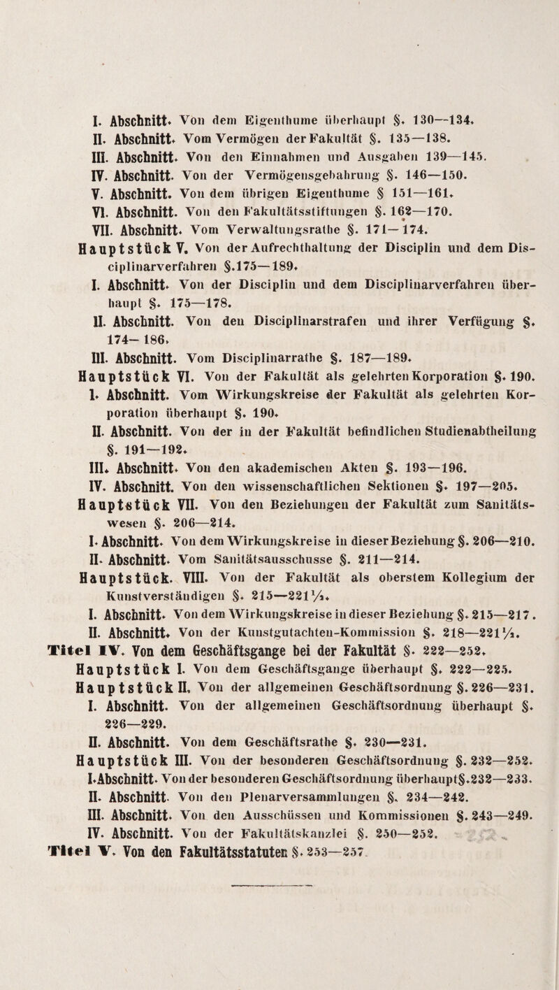 I* Abschnitt* Voll dem Eigenthume überhaupt §. 130—134* II. Abschnitt* Vom Vermögen der Fakultät §. 135—138. IIL Abschnitt* Von den Einnahmen und Ausgaben 139—145. IV. Abschnitt. Von der Vermögensgebahrung §. 146—150. V. Abschnitt. Von dem übrigen Eigenthume § 151—161. VI. Abschnitt. Voll den Fakultätsstiftungen §. 162—170. VII. Abschnitt* Vom Verwaltungsrathe §. 171—174. Hauptstück V. Von der Aufrechthaltung der Disciplin und dem Dis- ciplinarverfahren §.175—189* I. Abschnitt* Von der Disciplin und dem Disciplinarverfahren über¬ haupt S* 175—178. II. Abschnitt. Voll den Disciplinarstrafen und ihrer Verfügung §♦ 174- 186* III. Abschnitt. Vom Disciplinarrathe §. 187—189. Hauptstück VI. Voll der Fakultät als gelehrten Korporation §*190. 1* Abschnitt. Vom Wirkungskreise der Fakultät als gelehrten Kor¬ poration überhaupt §. 190. II. Abschnitt. Von der in der Fakultät befindlichen Studienabtheilung §. 191—192* IIL Abschnitt* Voll den akademischen Akten §. 193—196. IV. Abschnitt. Voll den wissenschaftlichen Sektionen §♦ 197—205. Haupttitück VII. Von den Beziehungen der Fakultät zum Sanitäts¬ wesen §. 206—214. I. Abschnitt* Von dem Wirkungskreise in dieser Beziehung §. 206—210. IL Abschnitt* Vom Sanitätsausschusse §. 211—214. Hauptstück. VIII* Von der Fakultät als oberstem Kollegium der Kunstverständigen §♦ 215—221/4. I. Abschnitt* Von dem Wirkungskreise in dieser Beziehung §. 215—217. II. Abschnitt* Voll der Kunstgutachteu-Kommission §. 218—221/4. Titel IV. Von dem Geschäftsgänge bei der Fakultät §* 222—252. Hauptstück I. Von dem Geschäftsgänge überhaupt §* 222—225* Hauptstück II. Von der allgemeinen Geschäftsordnung §. 226—231. I. Abschnitt. Voll der allgemeinen Geschäftsordnung überhaupt §♦ 226—229. n. Abschnitt. Von dem Geschäftsrathe §♦ 230—231. Hauptstück III. Von der besonderen Geschäftsordnung §. 232—252. I*Abschnitt* Von der besonderen Geschäftsordnung überhaupt§.232—233. II* Abschnitt Von den Plenarversammlungen §. 234—242. UI. Abschnitt* Von den Ausschüssen und Kommissionen §.243—249. IV. Abschnitt. Von der Fakultätskanzlei §. 250—252.