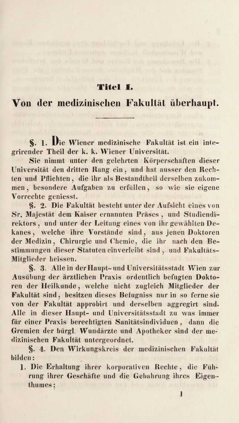 Von der medizinischen Fakultät überhaupt. §. 1. Uie Wiener medizinische Fakultät ist ein inte- grirender Theil der k. k. Wiener Universität. Sie nimmt unter den gelehrten Körperschaften dieser Universität den dritten Hang ein. und hat ausser den Rech¬ ten und Pflichten, die ihr als Bestandtheil derselben zukom¬ men , besondere Aufgaben zu erfüllen , so wie sie eigene Vorrechte geniesst. §♦ 2. Die Fakultät besteht unter der Aufsicht eines von Sr, Majestät dem Kaiser ernannten Präses , und Studiendi¬ rektors , und unter der Leitung eines von ihr gewählten De- kanes, welche ihre Vorstände sind, aus jenen Doktoren der Medizin , Chirurgie und Chemie, die ihr nach den Be¬ stimmungen dieser Statuten einverleibt sind, und Fakultäts- Mitglieder heissen. §. 3. Alle in der Haupt-und Universitätsstadt Wien zur Ausübung der ärztlichen Praxis ordentlich befugten Dokto¬ ren der Heilkunde, welche nicht zugleich Mitglieder der Fakultät sind, besitzen dieses Befugniss nur in so ferne sie von der Fakultät approbirt und derselben aggregirt sind. Alle in dieser Haupt- und Universitätsstadt zu was immer für einer Praxis berechtigten Sanitätsindividuen, dann die Gremien der bürgl. Wundärzte und Apotheker sind der me¬ dizinischen Fakultät untergeordnet. §. 4. Den Wirkungskreis der medizinischen Fakultät bilden: 1. Die Erhaltung ihrer korporativen Rechte, die Füh¬ rung ihrer Geschäfte und die Gebahrung ihres Eigen ¬ thum es : 1