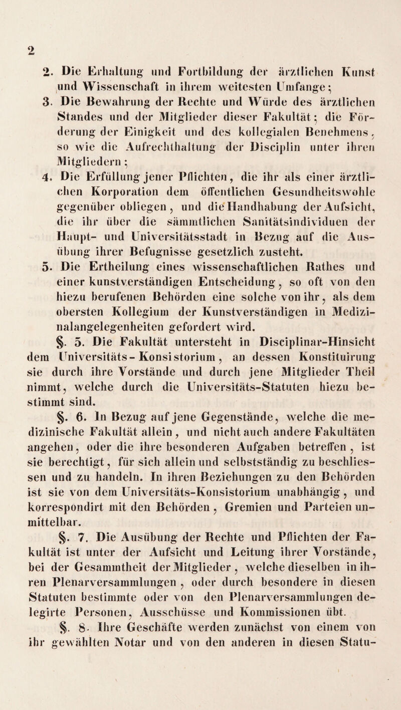 2. Die Erhaltung und Fortbildung der ärztlichen Kunst und Wissenschaft in ihrem weitesten Umfange; 3. Die Bewahrung der Rechte und Würde des ärztlichen Standes und der Mitglieder dieser Fakultät: die Für- derung der Einigkeit und des kollegialen Benehmens, so wie die Aufrechthaltung der Disciplin unter ihren Mitgliedern ; 4* Die Erfüllung jener Pflichten, die ihr als einer ärztli¬ chen Korporation dem öffentlichen Gesundheitswöhle gegenüber obliegen, und die Handhabung der Aufsicht, die ihr über die sämmtlichen Sanitätsindividuen der Haupt- und Universitätsstadt in Bezug auf die Aus¬ übung ihrer Befugnisse gesetzlich zusteht. 5. Die Ertheilung eines wissenschaftlichen Rathes und einer kunstverständigen Entscheidung, so oft von den hiezu berufenen Behörden eine solche von ihr, als dem obersten Kollegium der Kunstverständigen in Medizi¬ nalangelegenheiten gefordert wird. §. 5. Die Fakultät untersteht in Disciplinar-Hinsicht dem Universitäts- Konsistorium, an dessen Konstituirung sie durch ihre Vorstände und durch jene Mitglieder Theil nimmt, welche durch die Universitäts-Statuten hiezu be¬ stimmt sind. §. 6. ln Bezug auf jene Gegenstände, welche die me¬ dizinische Fakultät allein , und nicht auch andere Fakultäten angehen, oder die ihre besonderen Aufgaben betreifen , ist sie berechtigt, für sich allein und selbstständig zu beschlies- sen und zu handeln. In ihren Beziehungen zu den Behörden ist sie von dem Universitäts-Konsistorium unabhängig, und korrespondirt mit den Behörden, Gremien und Parteien un¬ mittelbar. §. 7. Die Ausübung der Rechte und Pflichten der Fa¬ kultät ist unter der Aufsicht und Leitung ihrer Vorstände, bei der Gesamintheit der Mitglieder , welche dieselben in ih¬ ren Plenarversammlungen , oder durch besondere in diesen Statuten bestimmte oder von den Plenarversammlungen de- legirte Personen, Ausschüsse und Kommissionen übt. §. 8^ Ihre Geschäfte werden zunächst von einem von ihr gewählten Notar und von den anderen in diesen Statu-