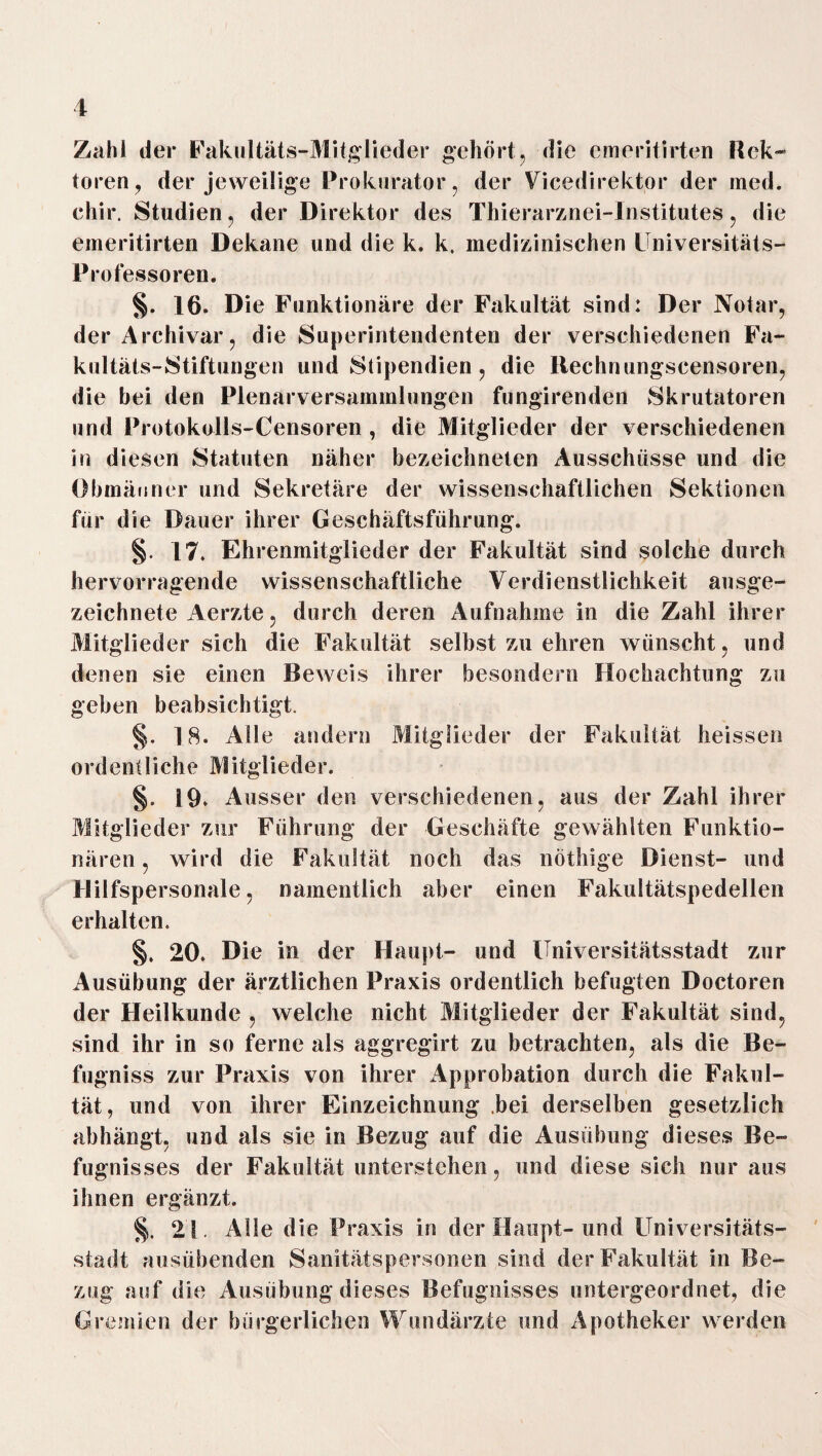 1 Zahl der Fakultäts-Mitglieder gehört, die emeritirten Rek- toren, der jeweilige Prok urator, der Vicedirektor der med. chir. Studien. der Direktor des Thierarznei-Institutes, die emeritirten Dekane und die k. k, medizinischen Universitäts- Professoren. §. 16. Die Funktionäre der Fakultät sind: Der Notar, der Archivar, die Superintendenten der verschiedenen Fa¬ kultäts-Stiftungen und Stipendien , die ltechnungscensoren, die hei den Plenarversammlungen fungirenden Skrutatoren und Protokolls-Censoren , die Mitglieder der verschiedenen in diesen Statuten näher bezeichneten Ausschüsse und die Obmänner und Sekretäre der wissenschaftlichen Sektionen für die Dauer ihrer Geschäftsführung. §. 17. Ehrenmitglieder der Fakultät sind solche durch hervorragende wissenschaftliche Verdienstlichkeit ausge¬ zeichnete Aerzte, durch deren Aufnahme in die Zahl ihrer Mitglieder sich die Fakultät selbst zu ehren wünscht, und denen sie einen Beweis ihrer besondern Hochachtung zu geben beabsichtigt. §. 18. Alle andern Mitglieder der Fakultät heissen ordentliche Mitglieder. §. 19. Ausser den verschiedenen, aus der Zahl ihrer Mitglieder zur Führung der Geschäfte gewählten Funktio- wird die Fakultät noch das nöthige Dienst- und näl’eil , »» mt uiv J. anuiuu uuvii 1*11.3 uuuug< Hilfspersonale, namentlich aber einen Fakultätspedellen erhalten. §. 20. Die in der Haupt- und Universitätsstadt zur Ausübung der ärztlichen Praxis ordentlich befugten Doctoren der Heilkunde , welche nicht Mitglieder der Fakultät sind, sind ihr in so ferne als aggregirt zu betrachten, als die Be- fugniss zur Praxis von ihrer Approbation durch die Fakul¬ tät, und von ihrer Einzeichnung bei derselben gesetzlich abhängt, und als sie in Bezug auf die Ausübung dieses Be- fugnisses der Fakultät unterstehen, und diese sich nur aus ihnen ergänzt. §. 21. Alle die Praxis in der Haupt-und Universitäts¬ stadt ausübenden Sanitätspersonen sind der Fakultät in Be¬ zug auf die Ausübung dieses Befugnisses untergeordnet, die Gremien der bürgerlichen Wundärzte und Apotheker werden