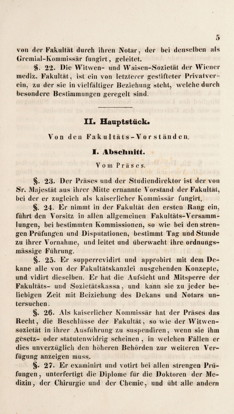 von der Fakultät durch ihren Notar, der bei denselben als Gremial-Kommissär fungirt, geleitet. §. 22. Die Witwen- und Waisen-Sozietät der Wiener inediz. Fakultät, ist ein von letzterer gestifteter Privatver¬ ein, zu der sie in vielfältiger Beziehung steht, welche durch besondere Bestimmungen geregelt sind. II. Hauptstück. Von den Fakultäts-Vorständen, I. Abschnitt. Vom P r ä s e s. §. 23. Der Präses und der Studiendirektor ist der von Sr. Majestät aus ihrer Mitte ernannte Vorstand der Fakultät, bei der er zugleich als kaiserlicher Kommissär fungirt. §. 24. Er nimmt in der Fakultät den ersten Bang ein, führt den Vorsitz in allen allgemeinen Fakultäts-Versamm¬ lungen, bei bestimmten Kommissionen, so wie bei den stren¬ gen Prüfungen und Disputationen, bestimmt Tag und Stunde zu ihrer Vornahme, und leitet und überwacht ihre ordnungs- mässige Führung. §. 25. Er supperrevidirt und approbirt mit dem De¬ kane alle von der Fakultätskanzlei ausgehenden Konzepte, und vidirt dieselben. Er hat die Aufsicht und Mitsperre der Fakultäts- und Sozietätskassa, und kann sie zu jeder be¬ liebigen Zeit mit Beiziehung des Dekans und Notars un¬ tersuchen . §. 26. Als kaiserlicher Kommissär hat der Präses das Recht, die Beschlüsse der Fakultät, so wie der Witwen¬ sozietät in ihrer Ausführung zu suspendiren, wenn sie ihm gösetz- oder Statuten widrig scheinen , in welchen Fällen er dies unverzüglich den höheren Behörden zur weiteren Ver¬ fügung anzeigen muss. §. 27. Er exaininirt und votirt bei allen strengen Prü¬ fungen, unterfertigt die Diplome für die Doktoren der Me¬ dizin, der Chirurgie und der Chemie, und übt alle andern