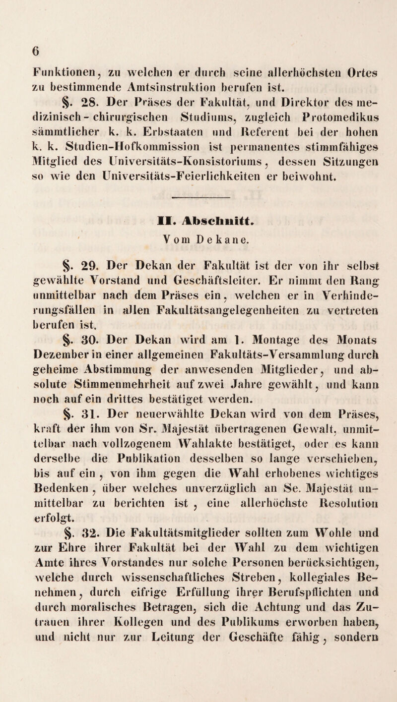 Funktionen, zu welchen er durch seine allerhöchsten Ortes zu bestimmende Amtsinstruktion berufen ist. §. 28. Der Präses der Fakultät, und Direktor des me¬ dizinisch-chirurgischen Studiums, zugleich Protomedikus sämmtlicher k. k. Erbstaaten und Referent bei der hohen k. k. Studien-Hofkommission ist permanentes stimmfähiges Mitglied des Universitäts-Konsistoriums, dessen Sitzungen so wie den Universitäts-Feierlichkeiten er beiwohnt. II. Abschnitt. Vom Dekane. §. 29. Der Dekan der Fakultät ist der von ihr selbst gewählte Vorstand und Geschäftsleiter. Er nimmt den Rang unmittelbar nach dem Präses ein, welchen er in Verhinde¬ rungsfällen in allen Fakultätsangelegenheiten zu vertreten berufen ist. §. 30. Der Dekan wird am 1. Montage des Monats Dezember in einer allgemeinen Fakultäts-Versammlung durch geheime Abstimmung der anwesenden Mitglieder, und ab¬ solute Stimmenmehrheit auf zwei Jahre gewählt, und kann noch auf ein drittes bestätiget werden. §. 31. Der neuerwählte Dekan wird von dem Präses, kraft der ihm von Sr. Majestät übertragenen Gewalt, unmit¬ telbar nach vollzogenem Wahlakte bestätiget, oder es kann derselbe die Publikation desselben so lange verschieben, bis auf ein , von ihm gegen die Wahl erhobenes wichtiges Bedenken , über welches unverzüglich an Se. Majestät un¬ mittelbar zu berichten ist , eine allerhöchste Resolution erfolgt. §. 32. Die Fakultätsmitglieder sollten zum Wohle und zur Ehre ihrer Fakultät hei der Wahl zu dem wichtigen Amte ihres Vorstandes nur solche Personen berücksichtigen, welche durch wissenschaftliches Streben, kollegiales Be¬ nehmen , durch eifrige Erfüllung ihrer Berufspflichten und durch moralisches Betragen, sich die Achtung und das Zu¬ trauen ihrer Kollegen und des Publikums erworben haben, und nicht nur zur Leitung der Geschäfte fähig, sondern