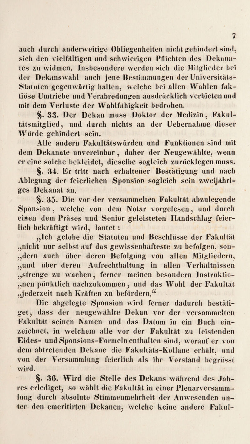 auch durch anderweitige Obliegenheiten nicht gehindert sind, sich den vielfältigen und schwierigen Pflichten des Dekana¬ tes zu widmen. Insbesondere werden sich die Mitglieder bei der Dekanswahl auch jene Bestimmungen der Universitäts- Statuten gegenwärtig halten, welche hei allen Wahlen fak- tiöse Umtriebe und Verabredungen ausdrücklich verbieten und mit dem Verluste der Wahlfähigkeit bedrohen. §. 33. D er Dekan muss Doktor der Medizin, Fakul¬ tätsmitglied, und durch nichts an der Uebernahme dieser Würde gehindert sein. Alle andern Fakultätswürden und Funktionen sind mit dem Dekanate unvereinbar, daher der Neugewählte, wenn er eine solche bekleidet, dieselbe sogleich zurücklegen muss. §. 34. Er tritt nach erhaltener Bestätigung und nach Ablegung der feierlichen Sponsion sogleich sein zweijähri¬ ges Dekanat an. §. 35* Die vor der versammelten Fakultät abzulegende Sponsion , welche von dem Notar vorgelesen, und durch einen dem Präses und Senior geleisteten Handschlag feier¬ lich bekräftigt wird, lautet : „Ich gelobe die Statuten und Beschlüsse der Fakultät „nicht nur selbst auf das gewissenhafteste zu befolgen, son- „dern auch über deren Befolgung von allen Mitgliedern, „und über deren Aufrechthaltung in allen Verhältnissen „strenge zu wachen, ferner meinen besondern Instruktio¬ nen pünktlich nachzukommen, und das Wohl der Fakultät „jederzeit nach Kräften zu befördern.“ Die abgelegte Sponsion wird ferner dadurch bestäti¬ get, dass der neugewählte Dekan vor der versammelten Fakultät seinen Namen und das Datum in ein Buch ein¬ zeichnet, in welchem alle vor der Fakultät zu leistenden Eides- und Sponsions-Formeln enthalten sind, worauf er von dem abtretenden Dekane die Fakultäts-Kollane erhält, und von der Versammlung feierlich als ihr Vorstand begnisst wird. §. 36. Wird die Stelle des Dekans während des Jah¬ res erlediget, so wählt die Fakultät in einer Plenarversamm¬ lung durch absolute Stimmenmehrheit der Anwesenden un¬ ter den emeritirten Dekanen, welche keine andere Fakul-