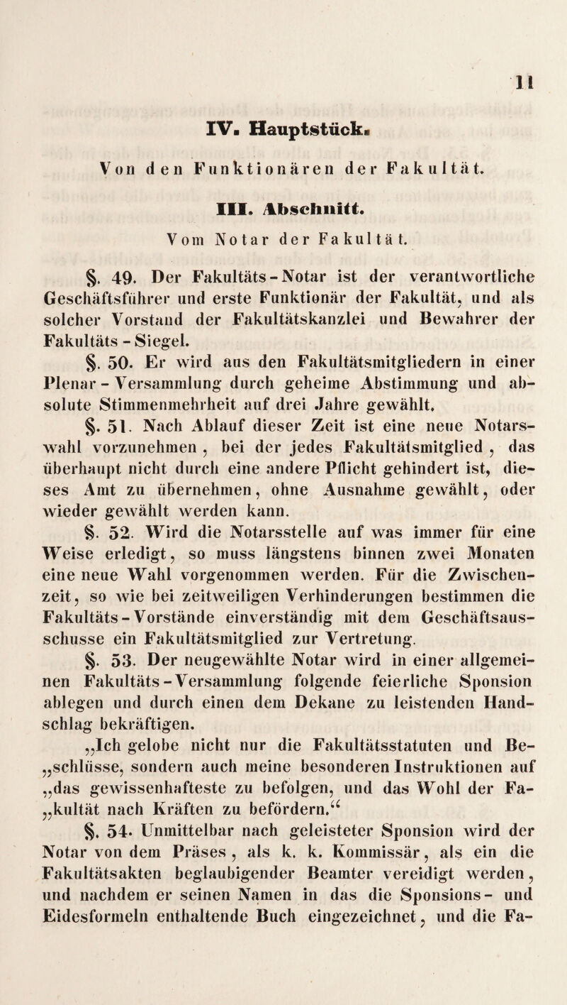 IV. Hauptstück. Von den Funktionären der Fakultät. III» Abschnitt. Vom Notar der Fakultät. §. 49* Der Fakultäts - Notar ist der verantwortliche Geschäftsführer und erste Funktionär der Fakultät, und als solcher Vorstand der Fakultätskanzlei und Bewahrer der Fakultäts - Siegel. §. 50. Er wird aus den Fakultätsmitgliedern in einer Plenar - Versammlung durch geheime Abstimmung und ab¬ solute Stimmenmehrheit auf drei Jahre gewählt. §. 51. Nach Ablauf dieser Zeit ist eine neue Notars¬ wahl vorzunehmen . bei der jedes Fakultätsmitglied , das überhaupt nicht durch eine andere Pflicht gehindert ist, die¬ ses Amt zu übernehmen, ohne Ausnahme gewählt, oder wieder gewählt werden kann. §. 52. Wird die Notarsstelle auf was immer für eine Weise erledigt, so muss längstens binnen zwei Monaten eine neue Wahl vorgenommen werden. Für die Zwischen¬ zeit, so wie bei zeitweiligen Verhinderungen bestimmen die Fakultäts - Vorstände einverständig mit dem Geschäftsaus- schusse ein Fakultätsmitglied zur Vertretung. §. 53. Der neugewählte Notar wird in einer allgemei¬ nen Fakultäts-Versammlung folgende feierliche Sponsion ablegen und durch einen dem Dekane zu leistenden Hand¬ schlag bekräftigen. „Ich gelobe nicht nur die Fakultätsstatuten und Be¬ schlüsse, sondern auch meine besonderen Instruktionen auf „das gewissenhafteste zu befolgen, und das Wohl der Fa¬ kultät nach Kräften zu befördern.^ §. 54- Unmittelbar nach geleisteter Sponsion wird der Notar von dem Präses , als k. k. Kommissär, als ein die Fakultätsakten beglaubigender Beamter vereidigt werden, und nachdem er seinen Namen in das die Sponsions- und Eidesformeln enthaltende Buch eingezeichnet, und die Fa-