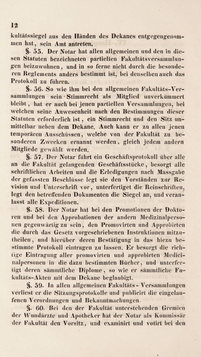 kultätssiegel aus den Händen des Dekanes entgegengenom- men hat, sein Amt an treten* §♦ 55. Der Notar hat allen allgemeinen und den in die¬ sen Statuten bezeichneten partiellen Fakultätsversammlun¬ gen beizuwohnen, und in so ferne nicht durch die besonde¬ ren Reglements anders bestimmt ist, bei denselben auch das Protokoll zu führen. §. 56. So wie ihm bei den allgemeinen Fakultäts-Ver¬ sammlungen sein • Stimmrecht als Mitglied unverkümmert bleibt, hat er auch bei jenen partiellen Versammlungen, bei welchen seine Anwesenheit nach den Bestimmungen dieser Statuten erforderlich ist, ein Stimmrecht und den Sitz un¬ mittelbar neben dem Dekane. Auch kann er zu allen jenen temporären Ausschüssen, welche von der Fakultät zu be¬ sonderen Zwecken ernannt werden, gleich jedem andern Mitgliede gewählt werden. §. 57. Der Notar führt ein Geschäftsprotokoll über alle an die Fakultät gelangenden Geschäftsstücke, besorgt alle schriftlichen Arbeiten und die Erledigungen nach Massgabe der gefassten Beschlüsse legt sie den Vorständen zur Re¬ vision und Unterschrift vor, unterfertiget die Reinschriften, legt den betreffenden Dokumenten die Siegel an, und veran¬ lasst alle Expeditionen. §. 58. Der Notar hat bei den Promotionen der Dokto¬ ren und bei den Approbationen der andern Medizinalperso¬ nen gegenwärtig zu sein, den Promovirten und Approbirten die durch das Gesetz vorgeschriebenen Instruktionen mitzu- theilen, und hierüber deren Bestätigung in das hiezu be¬ stimmte Protokoll eintragen zu lassen. Er besorgt die rich¬ tige Eintragung aller promovirten und approbirten Medici- nalpersonen in die dazu bestimmten Bücher, und unterfer¬ tigt deren sämmtliche Diplome , so wie er sämmtliche Fa¬ kultäts-Akten mit dem Dekane beglaubigt. §. 59. In allen allgemeinen Fakultäts-Versammlungen verliest er die Sitzungsprotokolle und publicirt die eingelau¬ fenen Verordnungen und Bekanntmachungen. §. 6(h Bei den der Fakultät unterstehenden Gremien der Wundärzte und Apotheker hat der Notar als Kommissär der Fakultät den Vorsitz, und examinirt und votirt bei den ♦