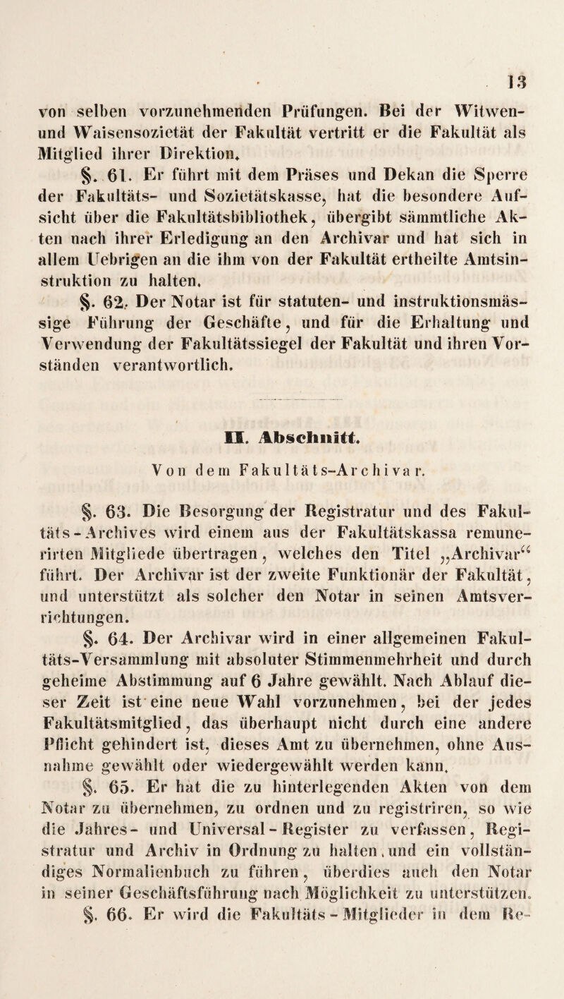 von selben vorzunehmenden Prüfungen. Bei der Witwen- und Waisensozietät der Fakultät vertritt er die Fakultät als Mitglied ihrer Direktion* §. 61. Er führt mit dem Präses und Dekan die Sperre der Fakultäts- und Sozietätskasse, hat die besondere Auf¬ sicht über die Fakultätsbibliothek, übergibt sämmtliche Ak¬ ten nach ihrer Erledigung an den Archivar und hat sich in allein Uebrigen an die ihm von der Fakultät ertheilte Amtsin¬ struktion zu halten, §. 62.- Der Notar ist für Statuten- und instruktionsinäs- sige Führung der Geschäfte, und für die Erhaltung und Verwendung der Fakultätssiegel der Fakultät und ihren Vor¬ ständen verantwortlich. II. Ah§chnitt. Von dem Fakultäts-Archi va r. §. 63. Die Besorgung der Registratur und des Fakul¬ tät s - Archives wird einem aus der Fakultätskassa remune- rirten Mitgliede übertragen, welches den Titel „Archivar“ führt. Der Archivar ist der zweite Funktionär der Fakultät, und unterstützt als solcher den Notar in seinen Amtsver¬ richtungen. §. 64. Der Archivar wird in einer allgemeinen Fakul¬ täts-Versammlung mit absoluter Stimmenmehrheit und durch geheime Abstimmung auf 6 Jahre gewählt. Nach Ablauf die¬ ser Zeit ist eine neue Wahl vorzunehmen, bei der jedes Fakultätsmitglied, das überhaupt nicht durch eine andere Pflicht gehindert ist, dieses Amt zu übernehmen, ohne Aus¬ nahme gewählt oder wiedergewählt werden kann. §. 65. Er hat die zu hinterlegenden Akten von dem Notar zu übernehmen, zu ordnen und zu registriren, so wie die Jahres- und Universal - Register zu verfassen, Regi¬ stratur und Archiv in Ordnung zu halten .und ein vollstän¬ diges Normalienbuch zu führen, überdies auch den Notar in seiner Geschäftsführung nach Möglichkeit zu unterstützen» §. 66. Er wird die Fakultäts - Mitglieder in dem Re-
