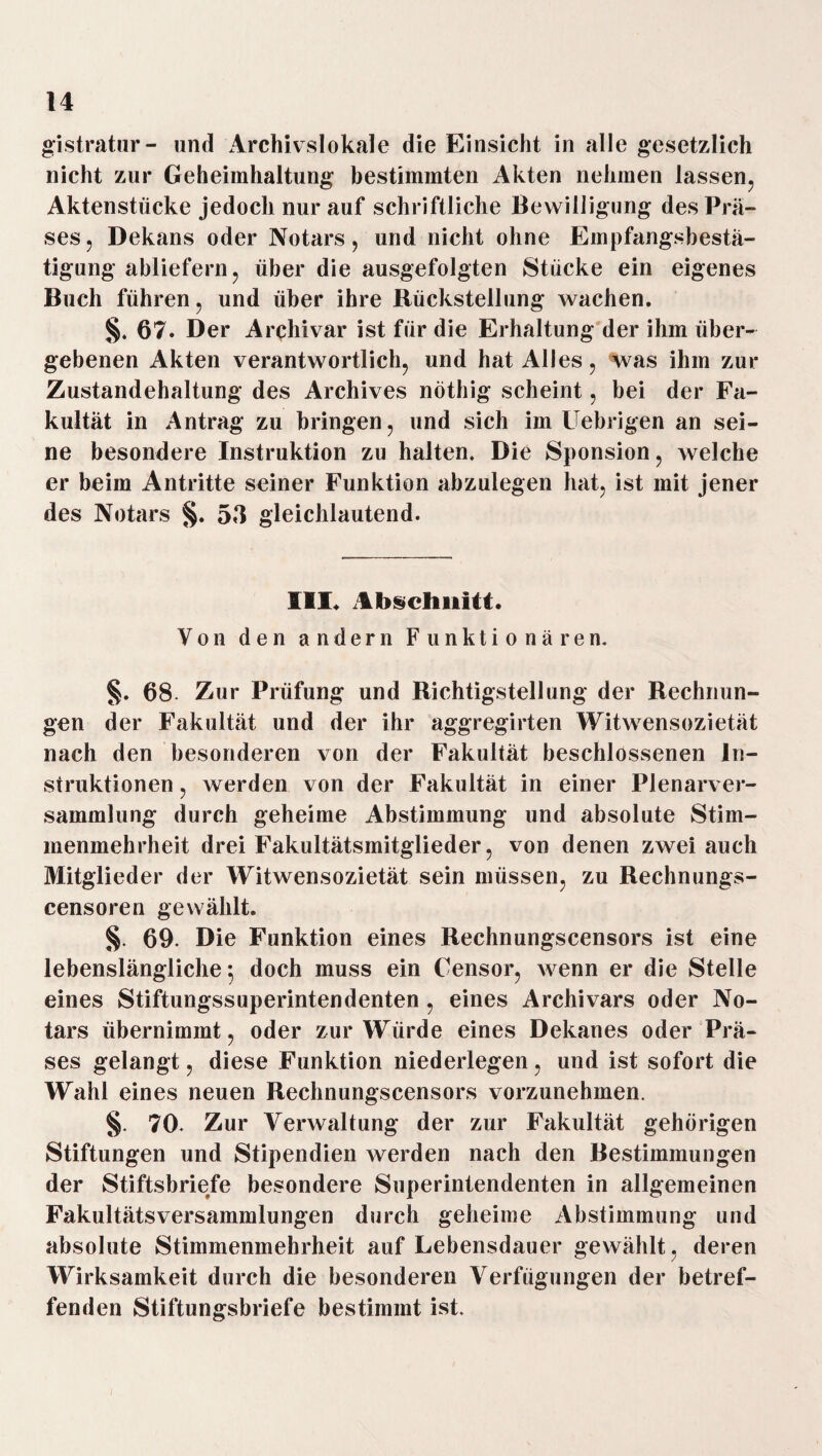 gistratur- und Archivslokale die Einsicht in alle gesetzlich nicht zur Geheimhaltung bestimmten Akten nehmen lassen, Aktenstücke jedoch nur auf schriftliche Bewilligung des Prä¬ ses, Dekans oder Notars, und nicht ohne Empfangsbestä¬ tigung abliefern, über die ausgefolgten Stücke ein eigenes Buch führen, und über ihre Rückstellung wachen. §. 67. Der Archivar ist für die Erhaltung der ihm über¬ gebenen Akten verantwortlich, und hat Alles, was ihm zur Zustandehaltung des Archives nöthig scheint, bei der Fa¬ kultät in Antrag zu bringen, und sich im Uebrigen an sei¬ ne besondere Instruktion zu halten. Die Sponsion, welche er beim Antritte seiner Funktion abzulegen hat, ist mit jener des Notars §. 53 gleichlautend. III. Abschnitt. Von den andern Funktionären. §. 68- Zur Prüfung und Richtigstellung der Rechnun¬ gen der Fakultät und der ihr aggregirten Witwensozietät nach den besonderen von der Fakultät beschlossenen In¬ struktionen , werden von der Fakultät in einer Plenarver¬ sammlung durch geheime Abstimmung und absolute Stim¬ menmehrheit drei Fakultätsmitglieder, von denen zwei auch Mitglieder der Witwensozietät sein müssen, zu Rechnungs- censoren gewählt. §. 69. Die Funktion eines Rechnungscensors ist eine lebenslängliche $ doch muss ein Censor, wenn er die Stelle eines Stiftungssuperintendenten, eines Archivars oder No¬ tars übernimmt, oder zur Würde eines Dekanes oder Prä¬ ses gelangt, diese Funktion niederlegen, und ist sofort die Wahl eines neuen Rechnungscensors vorzunehmen. §. 70. Zur Verwaltung der zur Fakultät gehörigen Stiftungen und Stipendien werden nach den Bestimmungen der Stiftsbriefe besondere Superintendenten in allgemeinen Fakultätsversammlungen durch geheime Abstimmung und absolute Stimmenmehrheit auf Lebensdauer gewählt, deren Wirksamkeit durch die besonderen Verfügungen der betref¬ fenden Stiftungsbriefe bestimmt ist.