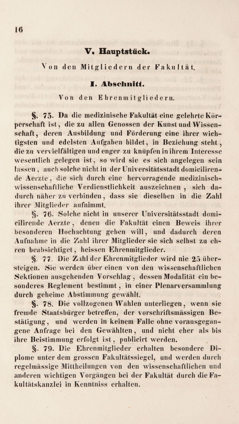 V« Hauptstück. Von den Mitgliedern der Fakultät. I. Abschnitt. Von den Ehrenmitgliedern. §. 75. Da die medizinische Fakultät eine gelehrte Kör¬ perschaft ist, die zu allen Genossen der Kunst und Wissen¬ schaft, deren Ausbildung und Förderung eine ihrer wich¬ tigsten und edelsten Aufgaben bildet, in Beziehung steht, die zu vervielfältigen und enger zu knüpfen in ihrem Interesse wesentlich gelegen ist, so wird sie es sich angelegen sein lassen , auch solche nicht in der Universitätsstadt domiciliren- de Aerzte , die sich durch eine hervorragende medizinisch¬ wissenschaftliche Verdienstlichkeit auszeichnen , sich da¬ durch näher zu verbinden, dass sie dieselben in die Zahl ihrer Mitglieder aufnimmt. §. 76. Solche nicht in unserer Universitätsstadt domi- cilirende Aerzte, denen die Fakultät einen Beweis ihrer besonderen Hochachtung geben will, und dadurch deren Aufnahme in die Zahl ihrer Mitglieder sie sich selbst zu eh¬ ren beabsichtiget, heissen Ehrenmitglieder. §. 77. Die Zahl der Ehrenmitglieder wird nie 25 über¬ steigen. Sie werden über einen von den wissenschaftlichen Sektionen ausgehenden Vorschlag, dessen Modalität ein be¬ sonderes Reglement bestimmt, in einer Plenarversammlung durch geheime Abstimmung gewählt. §. 78. Die vollzogenen Wahlen unterliegen, wenn sie fremde Staatsbürger betreffen, der vorschriftsmässigen Be¬ stätigung, und werden in keinem Falle ohne vorausgegan¬ gene Anfrage bei den Gewählten, und nicht eher als bis ihre Beistimmung erfolgt ist, publicirt werden. §. 79. Die Ehrenmitglieder erhalten besondere Di¬ plome unter dem grossen Fakultätssiegel, und werden durch regelmässige Mittheilungen von den wissenschaftlichen und anderen wichtigen Vorgängen bei der Fakultät durch die Fa¬ kultätskanzlei in Kenntniss erhalten.