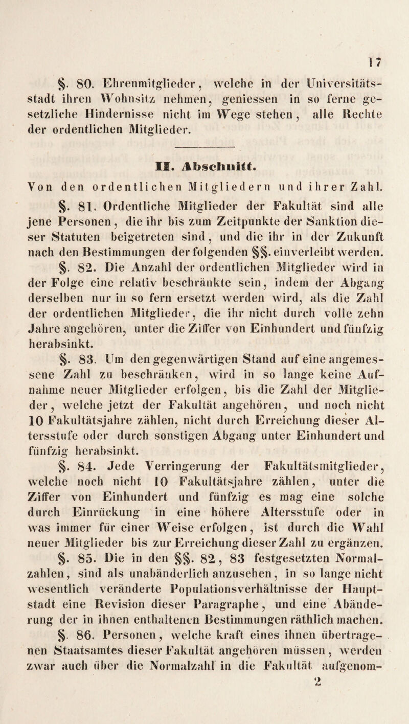1? §. 80. Ehrenmitglieder, welche in der Universitäts¬ stadt ihren Wohnsitz nehmen, gemessen in so ferne ge¬ setzliche Hindernisse nicht im Wege stehen, alle liechte der ordentlichen Mitglieder. II. Ihsclinitt. Von den ordentlichen Mitgliedern und ihrer Zahl. §. 81. Ordentliche Mitglieder der Fakultät sind alle jene Personen , die ihr bis zum Zeitpunkte der Sanktion die¬ ser Statuten beigetreten sind, und die ihr in der Zukunft nach den Bestimmungen der folgenden ein verleiht werden. §. 82* Die Anzahl der ordentlichen Mitglieder wird in der Folge eine relativ beschränkte sein, indem der Abgang derselben nur in so fern ersetzt werden wird, als die Zahl der ordentlichen Mitglieder, die ihr nicht durch volle zehn Jahre angehören, unter die Zilfer von Einhundert und fünfzig herabsinkt. §. 83. Um den gegenwärtigen Stand auf eine angemes¬ sene Zahl zu beschränken, wird in so lange keine Auf¬ nahme neuer Mitglieder erfolgen, bis die Zahl der Mitglie¬ der , welche jetzt der Fakultät angehören, und noch nicht 10 Fakultätsjahre zählen, nicht durch Erreichung dieser Al¬ tersstufe oder durch sonstigen Abgang unter Einhundertund fünfzig herabsinkt. §. 84. Jede Verringerung der Fakultätsniitglieder, welche noch nicht 10 Fakultätsjahre zählen, unter die Ziffer von Einhundert und fünfzig es mag eine solche durch Einrückung in eine höhere Altersstufe oder in was immer für einer Weise erfolgen, ist durch die Wahl neuer Milglieder bis zur Erreichung dieser Zahl zu ergänzen. §. 85. Die in den §§. 82 , 83 festgesetzten Normal¬ zahlen, sind als unabänderlich anzusehen, in so lange nicht wesentlich veränderte Fopulatiorisverhältnisse der Haupt¬ stadt eine Revision dieser Paragraphe, und eine x4bände- rung der in ihnen enthaltenen Bestimmungen räthlich machen. §. 86. Personen, welche kraft eines ihnen übertrage¬ nen Staatsamtes dieser Fakultät angehören müssen , werden zwar auch über die Normalzahl in die Fakultät aufgenom-