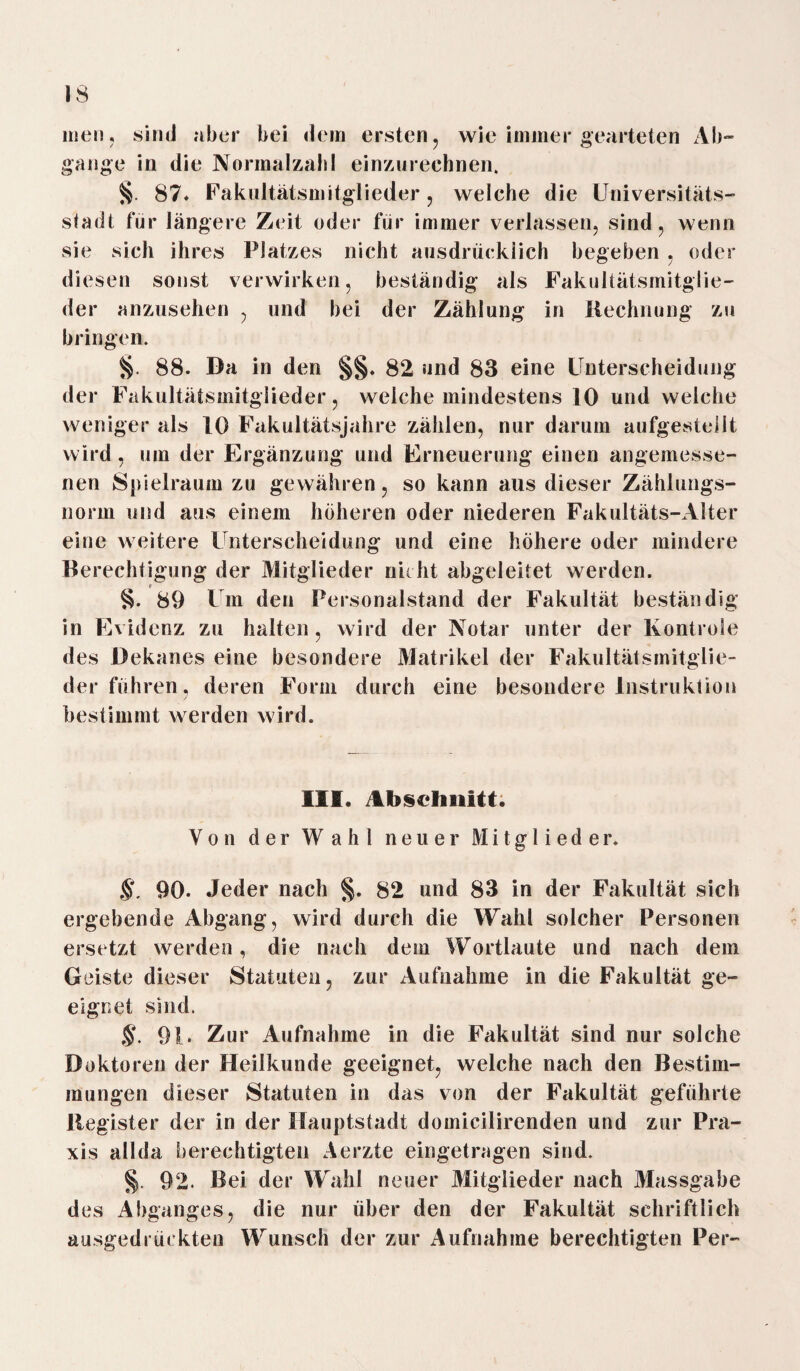 men, sind aber bei dem ersten, wie immer gearteten Ab¬ gänge in die Normalzahl einzurechnen. §. 87* Fakultätsmitglieder, welche die Universitäts¬ stadt für längere Zeit oder für immer verlassen, sind, wenn sie sich ihres Platzes nicht ausdrücklich begeben , oder diesen sonst verwirken, beständig als Fakultätsmitglie- der anzusehen , und bei der Zählung in Rechnung zu bringen. §. 88. Da in den §§♦ 82 und 83 eine Unterscheidung der Fakultätsmitglieder, welche mindestens 10 und welche weniger als 10 Fakultätsjahre zählen, nur darum aufgestellt wird , um der Ergänzung und Erneuerung einen angemesse¬ nen Spielraum zu gewähren, so kann aus dieser Zählungs¬ norm und aus einem höheren oder niederen Fakultäts-Alter eine weitere Unterscheidung und eine höhere oder mindere Berechtigung der Mitglieder nicht abgeleitet werden. r §. 89 Um den Personalstand der Fakultät beständig in Evidenz zu halten, wird der Notar unter der lvontrole des Dekanes eine besondere Matrikel der Fakultätsmitglie¬ der führen, deren Form durch eine besondere Instruktion bestimmt werden wird. III. Abschnitt. Von der Wahl neuer Mitglieder. §, 90. Jeder nach %. 82 und 83 in der Fakultät sich ergebende Abgang, wird durch die Wahl solcher Personen ersetzt werden, die nach dem Wortlaute und nach dem Geiste dieser Statuten, zur Aufnahme in die Fakultät ge¬ eignet sind. §. 91. Zur Aufnahme in die Fakultät sind nur solche Doktoren der Heilkunde geeignet, welche nach den Bestim¬ mungen dieser Statuten in das von der Fakultät geführte Register der in der Hauptsladt domieilirenden und zur Pra¬ xis allda berechtigten Aerzte eingetragen sind. §), 92. Bei der Wahl neuer Mitglieder nach Massgabe des Abganges, die nur über den der Fakultät schriftlich ausgedrückten Wunsch der zur Aufnahme berechtigten Per-