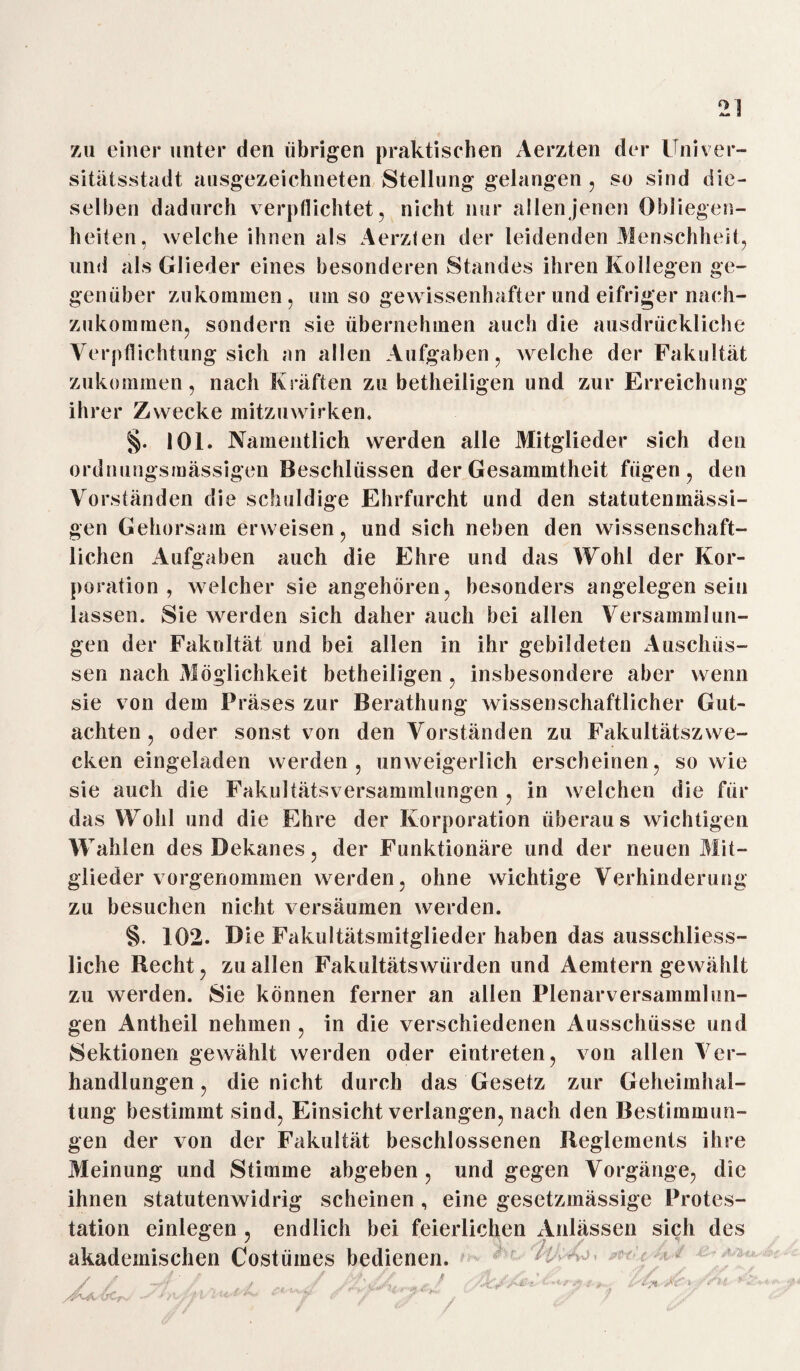 zu einer unter den übrigen praktischen x\erzten der Univer¬ sitätsstadt ausgezeichneten Stellung gelangen . so sind die¬ selben dadurch verpflichtet, nicht nur allen jenen Obliegen¬ heiten, welche ihnen als Aerzlen der leidenden Menschheit, und als Glieder eines besonderen Standes ihren Kollegen ge¬ genüber zukommen, umso gewissenhafter und eifriger nach¬ zukommen, sondern sie übernehmen auch die ausdrückliche Verpflichtung sich an allen Aufgaben, welche der Fakultät zukommen, nach Kräften zu betheiligen und zur Erreichung ihrer Zwecke mitzuwirken. §. 101. Namentlich werden alle Mitglieder sich den ordnungsmässigen Beschlüssen der Gesammtheit fügen, den Vorständen die schuldige Ehrfurcht und den statutenmässi- gen Gehorsam erweisen, und sich neben den wissenschaft¬ lichen Aufgaben auch die Ehre und das Wohl der Kor¬ poration , welcher sie angehören, besonders angelegen sein lassen. Sie werden sich daher auch bei allen Versammlun¬ gen der Fakultät und bei allen in ihr gebildeten Anschüs¬ sen nach Möglichkeit betheiligen, insbesondere aber wenn sie von dem Präses zur Berathung wissenschaftlicher Gut¬ achten , oder sonst von den Vorständen zu Fakultätszwe¬ cken eingeladen werden, unweigerlich erscheinen, sowie sie auch die Fakultätsversammlungen , in welchen die für das Wohl und die Ehre der Korporation überaus wichtigen Wahlen des Bekanes, der Funktionäre und der neuen Mit¬ glieder vorgenommen werden, ohne wichtige Verhinderung zu besuchen nicht versäumen werden. §. 102. Die Fakultätsmitglieder haben das ausschliess¬ liche Recht, zu allen Fakultätswürden und Aemtern gewählt zu werden. Sie können ferner an allen Plenarversammlun¬ gen Antheil nehmen , in die verschiedenen Ausschüsse und Sektionen gewählt werden oder eintreten, von allen Ver¬ handlungen , die nicht durch das Gesetz zur Geheimhal¬ tung bestimmt sind, Einsicht verlangen, nach den Bestimmun¬ gen der von der Fakultät beschlossenen Reglements ihre Meinung und Stimme abgeben , und gegen Vorgänge, die ihnen statutenwidrig scheinen, eine gesetzmässige Protes¬ tation einlegen , endlich bei feierlichen xVnlässen sich des akademischen Costümes bedienen.
