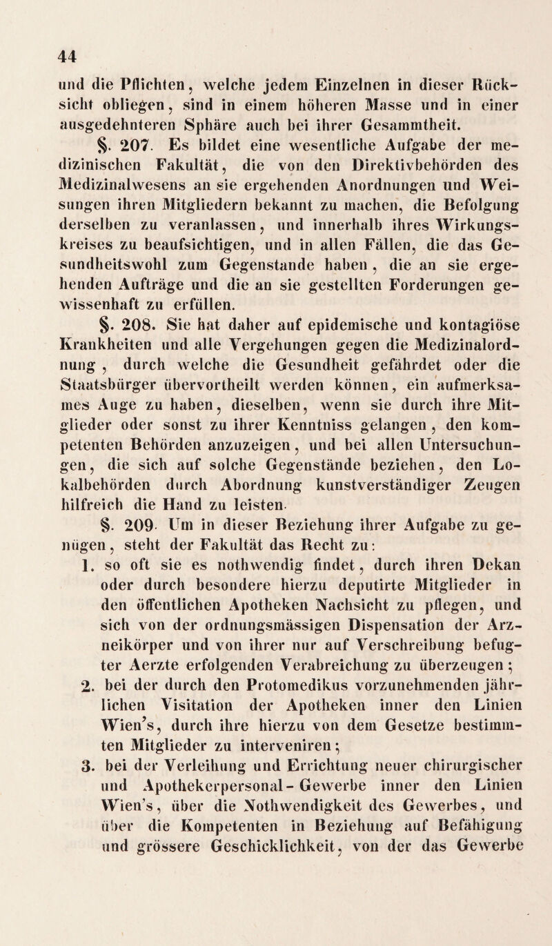 und die Pflichten, welche jedem Einzelnen in dieser Rück¬ sicht obliegen, sind in einem höheren Masse und in einer ausgedehnteren Sphäre auch bei ihrer Gesammtheit. §. 207. Es bildet eine wesentliche Aufgabe der me¬ dizinischen Fakultät, die von den Direktivbehörden des Medizinalwesens an sie ergehenden Anordnungen und Wei¬ sungen ihren Mitgliedern bekannt zu machen, die Befolgung derselben zu veranlassen, und innerhalb ihres Wirkungs¬ kreises zu beaufsichtigen, und in allen Fällen, die das Ge¬ sundheitswohl zum Gegenstände haben , die an sie erge¬ henden Aufträge und die an sie gestellten Forderungen ge¬ wissenhaft zu erfüllen. §. 208. Sie hat daher auf epidemische und kontagiöse Krankheiten und alle Vergehungen gegen die Medizinalord¬ nung , durch welche die Gesundheit gefährdet oder die Staatsbürger übervortheilt werden können, ein aufmerksa¬ mes Auge zu haben, dieselben, wenn sie durch ihre Mit¬ glieder oder sonst zu ihrer Kenntniss gelangen , den kom¬ petenten Behörden anzuzeigen, und bei allen Untersuchun¬ gen , die sich auf solche Gegenstände beziehen, den Lo¬ kalbehörden durch Abordnung kunstverständiger Zeugen hilfreich die Hand zu leisten §. 209 Um in dieser Beziehung ihrer Aufgabe zu ge¬ nügen, steht der Fakultät das Recht zu: L so oft sie es nothwendig findet, durch ihren Dekan oder durch besondere hierzu deputirte Mitglieder in den öffentlichen Apotheken Nachsicht zu pflegen, und sich von der ordnungsmässigen Dispensation der Arz¬ neikörper und von ihrer nur auf Verschreibung befug¬ ter Aerzte erfolgenden Verabreichung zu überzeugen; 2. bei der durch den Protomedikus vorzunehmenden jähr¬ lichen Visitation der Apotheken inner den Linien Wien’s, durch ihre hierzu von dem Gesetze bestimm¬ ten Mitglieder zu interveniren; 3. bei der Verleihung und Errichtung neuer chirurgischer und Apothekerpersonal - Gewerbe inner den Linien Wien’s, über die Nothwendigkeit des Gewerbes, und über die Kompetenten in Beziehung auf Befähigung und grössere Geschicklichkeit, von der das Gewerbe