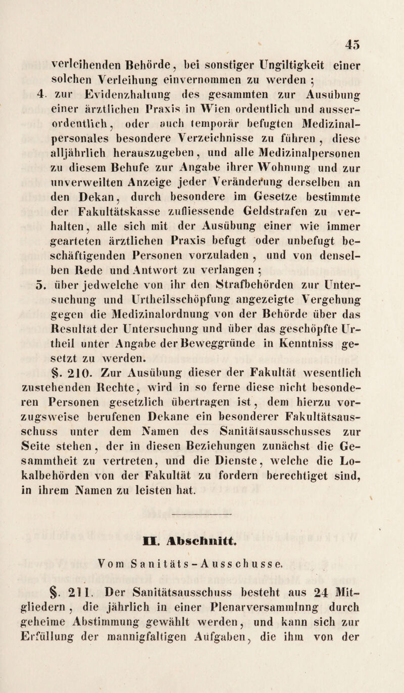 verleihenden Behörde, hei sonstiger Ungiltigkeit einer solchen Verleihung ein vernommen zu werden 5 4. zur Evidenzhaltung des gesamraten zur Ausübung einer ärztlichen Praxis in Wien ordentlich und ausser¬ ordentlich, oder auch temporär befugten Medizinal¬ personales besondere Verzeichnisse zu fuhren , diese alljährlich herauszugeben, und alle Medizinalpersonen zu diesem Behufe zur Angabe ihrer Wohnung und zur unverweilten Anzeige jeder Veränderung derselben an den Dekan, durch besondere im Gesetze bestimmte der Fakultätskasse zufliessende Geldstrafen zu ver¬ halten , alle sich mit der Ausübung einer wie immer gearteten ärztlichen Praxis befugt oder unbefugt be¬ schäftigenden Personen vorzuladen , und von densel¬ ben Rede und Antwort zu verlangen 5 5. über jedwelche von ihr den Strafbehörden zur Unter¬ suchung und Urtheilsschöpfung angezeigte Vergehung gegen die Medizinalordnung von der Behörde über das Resultat der Untersuchung und über das geschöpfte Ur- theil unter Angabe der Beweggründe in Kenntniss ge¬ setzt zu werden. §. 210. Zur Ausübung dieser der Fakultät wesentlich zustehenden Rechte, wird in so ferne diese nicht besonde¬ ren Personen gesetzlich übertragen ist, dem hierzu vor¬ zugsweise berufenen Dekane ein besonderer Fakultätsaus¬ schuss unter dem Namen des Sanitätsausschusses zur Seite stehen, der in diesen Beziehungen zunächst die Ge- sammtheit zu vertreten, und die Dienste, welche die Lo¬ kalbehörden von der Fakultät zu fordern berechtiget sind, in ihrem Namen zu leisten hat. II. Abschnitt. Vom Sanitäts-Ausschuss e. §. 211. Der Sanitätsausschuss besteht aus 24 Mit¬ gliedern , die jährlich in einer Plenarversammlung durch geheime Abstimmung gewählt werden, und kann sich zur Erfüllung der mannigfaltigen Aufgaben, die ihm von der
