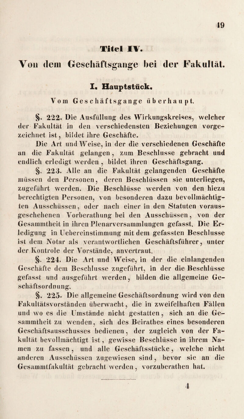 Titel IV. Von dem Geschäftsgänge hei der Fakultät. I. Hauptstück« Vom Geschäftsgänge überhaupt. §. 222. Die Ausfüllung des Wirkungskreises, welcher der Fakultät in den verschiedensten Beziehungen vorge¬ zeichnet ist, bildet ihre Geschäfte. Die Art und Weise, in der die verschiedenen Geschäfte an die Fakultät gelangen, zum Beschlüsse gebracht und endlich erledigt werden , bildet ihren Geschäftsgang. §. 223. Alle an die Fakultät gelangenden Geschäfte müssen den Personen, deren Beschlüssen sie unterliegen, zugeführt werden. Die Beschlüsse werden von den hiezu berechtigten Personen, von besonderen dazu bevollmächtig¬ ten Ausschüssen, oder nach einer in den Statuten voraus¬ geschehenen Vorherathung bei den Ausschüssen, von der Gesammtheit in ihren Plenarversammlungen gefasst. Die Er¬ ledigung in Uebereinstimmung mit dein gefassten Beschlüsse ist dem Notar als verantwortlichen Geschäftsführer, unter der Kontrole der Vorstände, anvertraut. §. 224. Die Art und Weise, in der die einlangenden Geschäfte dem Beschlüsse zugeführt, in der die Beschlüsse gefasst und ausgeführt werden, bilden die allgemeine Ge¬ schäftsordnung. §. 225. Die allgemeine Geschäftsordnung wird von den Fakultätsvorständen überwacht, die in zweifelhaften Fällen und wo es die Umstände nicht gestatten, sich an die Ge¬ sammtheit zu wenden, sich des Beirathes eines besonderen Geschäftsausschusses bedienen, der zugleich von der Fa¬ kultät bevollmächtigt ist, gewisse Beschlüsse in ihrem Na¬ men zu fassen, und alle Geschäftsstücke, welche nicht anderen Ausschüssen zugewiesen sind, bevor sie an die Gesammtfakultät gebracht werden, vorzuberathen hat. 4