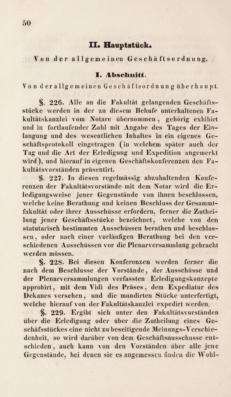 Ila Hauptstück« Von der allgemeinen Geschäftsordnung. I. Abschnitt, Von derallge meinen Geschäfts ordnungüberhaupt. §, 226. Alle an die Fakultät gelangenden Geschäfts¬ stücke werden in der zu diesem Behufe unterhaltenen Fa¬ kultätskanzlei vom Notare übernommen , gehörig exhibirt und in fortlaufender Zahl mit Angabe des Tages der Ein- langung* und des wesentlichen Inhaltes in ein eigenes Ge¬ schäftsprotokoll eingetragen Qn welchem später auch der Tag und die Art der Erledigung und Expedition angemerkt wird), und hierauf in eigenen Geschäftskonferenzen den Fa¬ kultätsvorständen präsentirt. §. 227. In diesen regelmässig abzuhaltenden Konfe¬ renzen der FakultätsVorstände mit dem Notar wird die Er¬ ledigungsweise jener Gegenstände von ihnen beschlossen, welche keine Berathung und keinen Beschluss der Gesammt- fakultät oder ihrer Ausschüsse erfordern, ferner die Zutei¬ lung jener Geschäftsstücke bezeichnet, welche von den statutarisch bestimmten Ausschüssen berathen und beschlos¬ sen, oder nach einer vorläufigen Berathung bei den ver¬ schiedenen Ausschüssen vor die Plenarversammlung gebracht werden müssen. §. 228. Bei diesen Konferenzen werden ferner die nach dem Beschlüsse der Vorstände, der Ausschüsse und der Plenarversammlungen verfassten Erledigungskonzepte approbirt, mit dem Vidi des Präses, dem Expediatur des Dekanes versehen, und die mundirten Stücke unterfertigt, welche hierauf von der Fakultätskanzlei expedirt werden. §. 229. Ergibt sich unter den Fakultätsvorständen über die Erledigung oder über die Zuteilung eines Ge- schäfsstiickes eine nicht zu beseitigende Meinungs-Verschie¬ denheit, so wird darüber von dem Geschäftsausschusse ent¬ schieden, auch kann von den Vorständen über alle jene Gegenstände, bei denen sie es angemessen finden die Wohl-