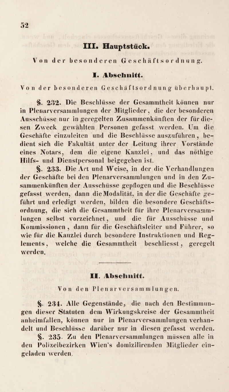 lila Hauptsstück. Von der besonderen Gesc h ä f t s o r d n n n g. I. Abschnitt. / Von der besonderen Geschäftsordnung überhaupt. §. 232. Die Beschlüsse der Gesammtheit können nur in Plenarversammlungen der Mitglieder , die der besonderen Ausschüsse nur in geregelten Zusammenkünften der für die¬ sen Zweck gewählten Personen gefasst werden. Um die Geschäfte einzuleiten und die Beschlüsse auszuführen, be¬ dient sich die Fakultät unter der Leitung ihrer Vorstände eines Notars, dem die eigene Kanzlei, und das nöthige Hilfs- und Dienstpersonal beigegeben ist. §. 233. Die Art und Weise, in der die Verhandlungen der Geschäfte bei den Plenarversammlungen und in den Zu¬ sammenkünften der Ausschüsse gepflogen und die Beschlüsse gefasst werden, dann dieModalität, in der die Geschäfte ge¬ führt und erledigt werden, bilden die besondere Geschäfts¬ ordnung, die sich die Gesammtheit für ihre Plenarversamm¬ lungen selbst vorzeichnet, und die für Ausschüsse und Kommissionen , dann für die Geschäftsleiter und Führer, so wie für die Kanzlei durch besondere Instruktionen und Reg¬ lements, welche die Gesammtheit beschliesst, geregelt werden. II. Abschnitt. Von den P1 en ar versammlungen. §. 234. Alle Gegenstände, die nach den Bestimmun¬ gen dieser Statuten dem Wirkungskreise der Gesammtheit anheimfallen, können nur in Plenarversammlungen verhan¬ delt und Beschlüsse darüber nur in diesen gefasst werden. §. 235- Zu den Plenarversammlungen müssen alle in den Polizeibezirken Wien’s domizilirenden Mitglieder ein¬ geladen werden.