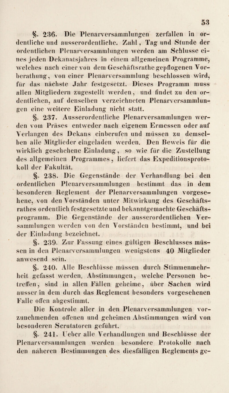 236. Die Plenarversammlungen zerfallen in or¬ dentliche und ausserordentliche. Zahl, Tag und Stunde der ordentlichen Plenarversammlungen werden am Schlüsse ei¬ nes jeden Dekanatsjahres in einem allgemeinen Programme, welches nach einer von dem Geschäftsrathe gepflogenen Vor- berathung, von einer Plenarversammlung beschlossen wird, für das nächste Jahr festgesetzt. Dieses Programm muss allen Mitgliedern zugestellt werden, und findet zu den or¬ dentlichen, auf denselben verzeichneten Plenarversammlun¬ gen eine weitere Einladung nicht statt. §. 237. Ausserordentliche Plenarversammlungen wer¬ den vom Präses entweder nach eigenem Ermessen oder auf Verlangen des Dekans einberufen und müssen zu demsel¬ ben alle Mitglieder eingeladen werden. Den Beweis für die wirklich geschehene Einladung, so wie für die Zustellung des allgemeinen Programmes, liefert das Expeditionsproto¬ koll der Fakultät. §. 238. Die Gegenstände der Verhandlung bei den ordentlichen Plenarversammlungen bestimmt das in dem besonderen Reglement der Plenarversammlungen vorgese¬ hene, von den Vorständen unter Mitwirkung des Geschäfts- rathes ordentlich festgesetzteund bekanntgemachte Geschäfts¬ programm. Die Gegenstände der ausserordentlichen Ver¬ sammlungen werden von den Vorständen bestimmt, und bei der Einladung bezeichnet. §. 239. Zur Fassung eines gültigen Beschlusses müs¬ sen in den Plenarversammlungen wenigstens 40 Mitglieder anwesend sein. §. 240. Alle Beschlüsse müssen durch Stimmenmehr¬ heit gefasst werden. Abstimmungen, welche Personen be¬ treffen, sind in allen Fällen geheime, über Sachen wird ausser in dem durch das Reglement besonders vorgesehenen Falle offen abgestimmt. Die Kontrole aller in den Plenarversammlungen vor¬ zunehmenden offenen und geheimen Abstimmungen wird von besonderen Scrutatoren geführt. §. 241. Feber alle Verhandlungen und Beschlüsse der Plenarversammlungen werden besondere Protokolle nach den näheren Bestimmungen des diesfälligen Reglements ge-