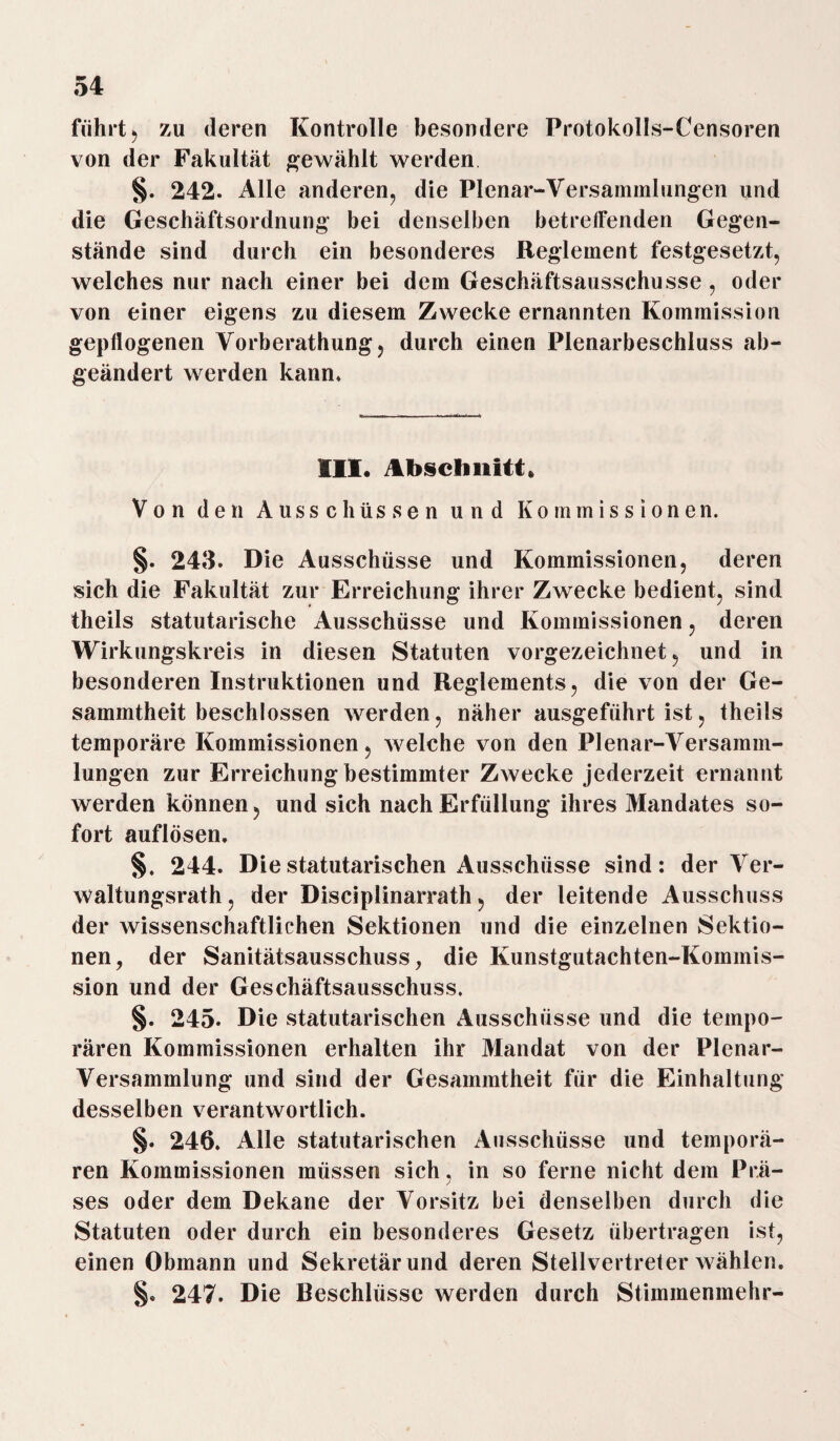 führt j zu deren Kontrolle besondere Protokolls-Censoren von der Fakultät gewählt werden §. 242. Alle anderen, die Plenar-Versammlungen und die Geschäftsordnung bei denselben betreffenden Gegen¬ stände sind durch ein besonderes Reglement festgesetzt, welches nur nach einer bei dem Geschäftsausschusse, oder von einer eigens zu diesem Zwecke ernannten Kommission gepflogenen Vorberathung, durch einen Plenarbeschluss ab¬ geändert werden kann* III. Abschnitt, Von den Ausschüssen und Kommissionen. §. 243. Die Ausschüsse und Kommissionen, deren sich die Fakultät zur Erreichung ihrer Zwecke bedient, sind theils statutarische Ausschüsse und Kommissionen, deren Wirkungskreis in diesen Statuten vorgezeichnet, und in besonderen Instruktionen und Reglements, die von der Ge- sammtheit beschlossen werden, näher ausgeführt ist, theils temporäre Kommissionen, welche von den Plenar-Versamm- lungen zur Erreichung bestimmter Zwecke jederzeit ernannt werden können, und sich nach Erfüllung ihres Mandates so¬ fort auflösen, §. 244. Die statutarischen Ausschüsse sind: der Ver¬ waltungsrath, der Disciplinarrath, der leitende Ausschuss der wissenschaftlichen Sektionen und die einzelnen Sektio¬ nen, der Sanitätsausschuss, die Kunstgutachten-Kommis¬ sion und der Geschäftsausschuss. §. 245. Die statutarischen Ausschüsse und die tempo¬ rären Kommissionen erhalten ihr Mandat von der Plenar¬ versammlung und sind der Gesammtheit für die Einhaltung desselben verantwortlich. §. 246. Alle statutarischen Ausschüsse und temporä¬ ren Kommissionen müssen sich, in so ferne nicht dem Prä- 7 ses oder dem Dekane der Vorsitz bei denselben durch die Statuten oder durch ein besonderes Gesetz übertragen ist, einen Obmann und Sekretär und deren Stellvertreter wählen. §. 247. Die Beschlüsse werden durch Stimmenmehr-