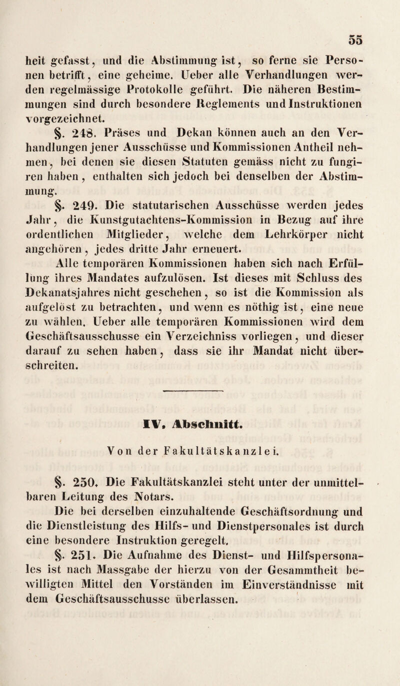 heit gefasst, und die Abstimmung ist, so ferne sie Perso¬ nen betrifft, eine geheime. Ueber alle Verhandlungen wer¬ den regelmässige Protokolle geführt. Die näheren Bestim¬ mungen sind durch besondere Reglements und Instruktionen vorgezeichnet. §. 248. Präses und Dekan können auch an den Ver¬ handlungen jener Ausschüsse und Kommissionen Antheil neh¬ men, bei denen sie diesen Statuten gemäss nicht zu fungi- ren haben, enthalten sich jedoch bei denselben der Abstim¬ mung. §. 249. Die statutarischen Ausschüsse werden jedes Jahr, die Ivunstgutachtens-Kommission in Bezug auf ihre ordentlichen Mitglieder, welche dem Lehrkörper nicht angehören , jedes dritte Jahr erneuert. Alle temporären Kommissionen haben sich nach Erfül¬ lung ihres Mandates aufzulösen. Ist dieses mit Schluss des Dekanatsjahres nicht geschehen, so ist die Kommission als aufgelöst zu betrachten, und wenn es nöthig ist, eine neue zu wählen, Ueber alle temporären Kommissionen wird dem Geschäftsausschusse ein Verzeichniss vorliegen, und dieser darauf zu sehen haben, dass sie ihr Mandat nicht über¬ schreiten. IV. Abschnitt« Von der Fakultätskanzlei. §. 250+ Die Fakultätskanzlei steht unter der unmittel¬ baren Leitung des Notars. Die bei derselben einzuhaltende Geschäftsordnung und die Dienstleistung des Hilfs- und Dienstpersonales ist durch eine besondere Instruktion geregelt. §. 251. Die Aufnahme des Dienst- und Hilfspersona¬ les ist nach Massgabe der hierzu von der Gesammtheit be¬ willigten Mittel den Vorständen im Einverständnisse mit dem Geschäftsausschusse überlassen.