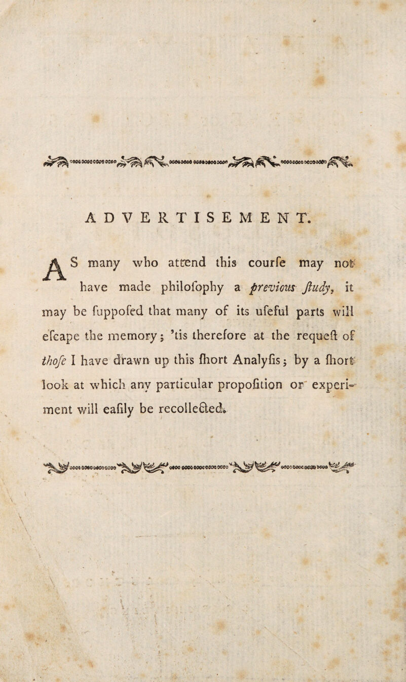 •«« joae c«e ee8*4aeoo«s«<lJ^gj^ ^^^^'wsMesocjoaaea^^^^ ADVERTISEMENT. S many who attend this courfe may not have made philofophy a previous Jiudy, it may be fuppofed that many of its ufeful parts will efeape the memory; ’tis therefore at the requeft of ihofe I have drawn up this fhort Analyfis; by a fhort look at which any particular proportion or experi¬ ment v/ill eafily be recolle£tedv aasoa«®scss9 9M0M««00«eW8 9C0;