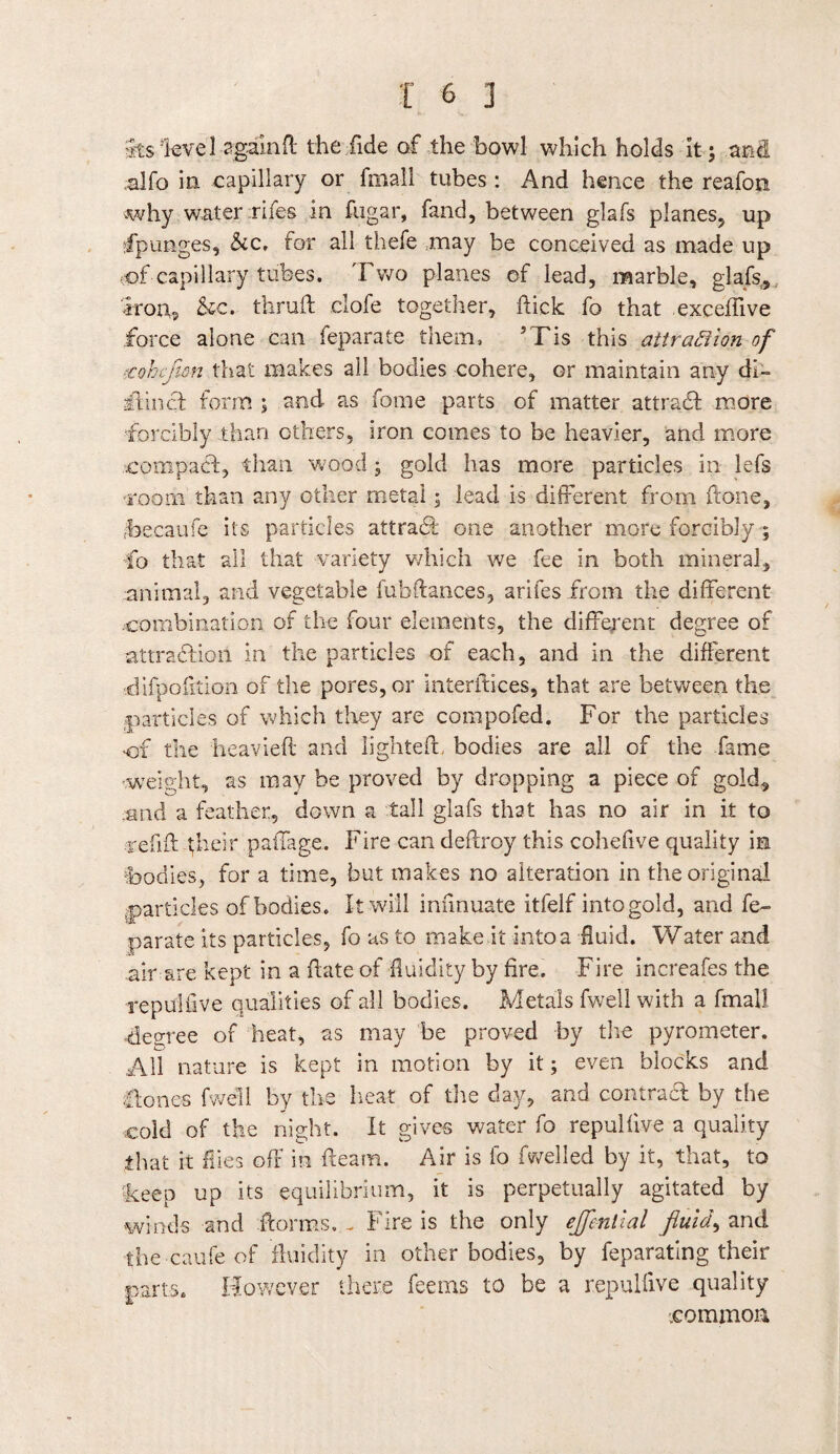 Its level again ft the fide of the bowl which holds It; and alfo in capillary or fmall tubes : And hence the reafon why water fifes in fugar, fand, between glafs planes, up dpunges, &c. for all thefe may be conceived as made up oof-capillary tubes. Two planes of lead, marble, glafs, iron, &c. tlirud clofe together, flick fo that exceffive force alone can feparate them, 5Tis this attraction of rohijicn that makes all bodies cohere, or maintain any di- iHincl form ; and as fome parts of matter attradl more forcibly than others, iron comes to be heavier, and more compact, than wood; gold has more particles in lefs room than any other metal; lead is different from flone, Tecaufe its particles attraff one another more forcibly ; fo that all that variety which we fee in both mineral, animal, and vegetable fubflances, arifes from the different combination of the four elements, the different degree of attraction in the particles of each, and in the different ■difpofltion of the pores, or interfaces, that are between the particles of which they are compofed. For the particles of the heavieft and lighted, bodies are all of the fame weight, as may be proved by dropping a piece of gold, end a feather, down a tall glafs that has no air in it to redd flieir paffage. Fire can dedroy this cohefive quality m bodies, for a time, but makes no alteration in the original particles of bodies. It will infinuate itfelf into gold, and fe¬ parate its particles, fo as to make it into a fluid. Water and air are kept in a date of fluidity by fire. Fire increafes the repulfive qualities of all bodies. Metals fwell with a fmall -degree of heat, as may be proved by the pyrometer. Ad nature is kept in motion by it; even blocks and flones fwell by the heat of the day, and contract by the cold of the night. It gives water fo repulfive a quality that it flies off in -fleam. Air is fo fwelled by it, that, to 'keep up its equilibrium, it is perpetually agitated by winds and dorms. _ Fire is the only ejfential fluids and the canfe of fluidity in other bodies, by feparating their ■parts. However there feems to be a repulfive quality .common