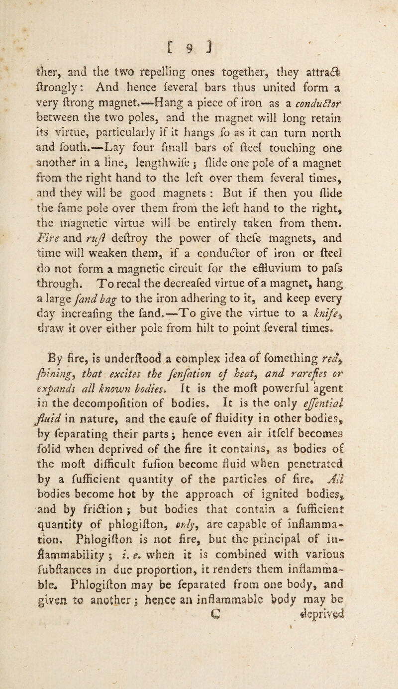 [93 tKer, and the two repelling ones together, they attract ftrongly: And hence feveral bars thus united form a very ftrong magnet,—Hang a piece of iron as a conductor between the two poles, and the magnet will long retain its virtue, particularly if it hangs fo as it can turn north and fouth.—Lay four fmall bars of heel touching one another in a line, lengthwife $ Aide one pole of a magnet from the right hand to the left over them feveral times, and they will be good magnets : But if then you Aide the fame pole over them from the left hand to the right, the magnetic virtue will be entirely taken from them. Fire and ruji deftroy the power of thefe magnets, and time will weaken them, if a conductor of iron or fteel do not form a magnetic circuit for the effluvium to pafs through. To recal the decreafed virtue of a magnet, hang a large /and bag to the iron adhering to it, and keep every day increafing the fand.—To give the virtue to a knife, draw it over either pole from hilt to point feveral times* By fire, is underftood a complex idea of fomething red* fiining, that excites the fenfation of heat, and rarefies or expands all known bodies. It is the moft powerful agent in the decompofition of bodies. It is the only ejfential fluid in nature, and the eaufe of fluidity in other bodies* by feparating their parts; hence even air itfelf becomes folid when deprived of the lire it contains, as bodies of the moft difficult fufion become fluid when penetrated by a fufficient quantity of the particles of fire. All bodies become hot by the approach of ignited bodies* and by fridtion ; but bodies that contain a fufficient quantity of phlogifton, orly, are capable of inflamma¬ tion. Phlogifton is not fire, but the principal of in¬ flammability ; z. e. when it is combined with various fubftances in due proportion, it renders them inflamma¬ ble. Phlogifton may be feparated from one body, and given to another; hence an inflammable body may be C deprived /