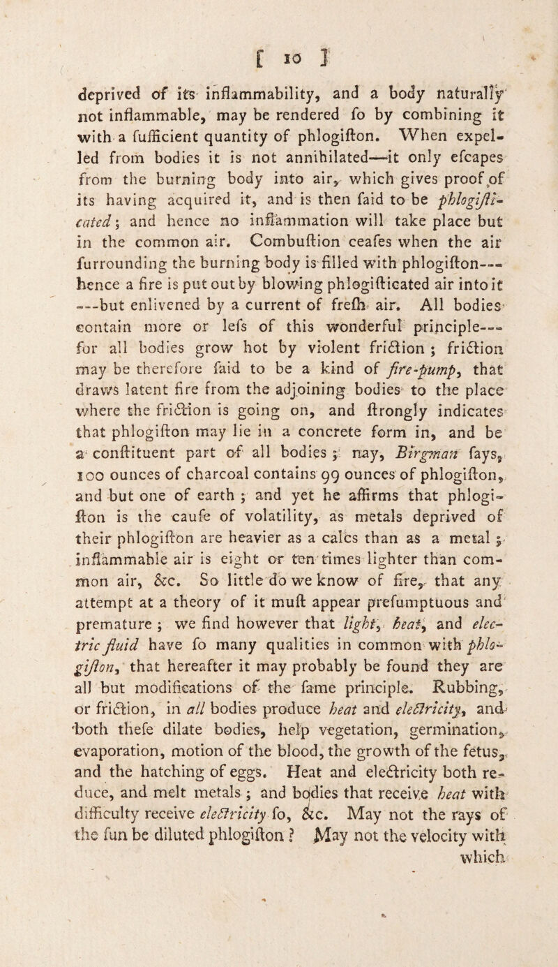 deprived of its inflammability, and a body naturally not inflammable, may be rendered fo by combining it with a fufficient quantity of phlogifton. When expel¬ led from bodies it is not annihilated—it only efcapes from the burning body into air, which gives proof of its having acquired it, and is then faid to be phlogijli- cated; and hence no inflammation will take place but in the common air. Combuftion ceafes when the air furrounding the burning body is filled with phlogifton— hence a fire is put out by blowing phiogifticated air into it --but enlivened by a current of frefh air. All bodies contain more or lefs of this wonderful principle—- for all bodies grow hot by violent fridtion ; fridtion. may be therefore faid to be a kind of fire-pump, that draws latent fire from the adjoining bodies to the place where the fridtion is going on, and ftrongly indicates that phlogifton may lie in a concrete form in, and be a conftituent part of all bodies y nay, Btrgman fays, 100 ounces of charcoal contains 99 ounces of phlogifton, and but one of earth \ and yet he affirms that phlogU fton is the caufe of volatility, as metals deprived of their phlogifton are heavier as a calcs than as a metal % inflammable air is eight or ten times lighter than com¬ mon air, &c. So little do we know of firer that any attempt at a theory of it muft appear prefumptuous and premature ; we find however that light y heat, and elec¬ tric fluid have fo many qualities in common with'phis- gijlon, that hereafter it may probably be found they are all but modifications of the fame principle. Rubbing, or friction, in all bodies produce heat and electricity^ and- 'both thefe dilate bodies, help vegetation, germination, evaporation, motion of the blood, the growth of the fetus3S and the hatching of eggs. Heat and electricity both re¬ duce, and melt metals ; and bodies that receive heat with difficulty receive electricityfkc. May not the rays of the fun be diluted phlogifton ? May not the velocity with which