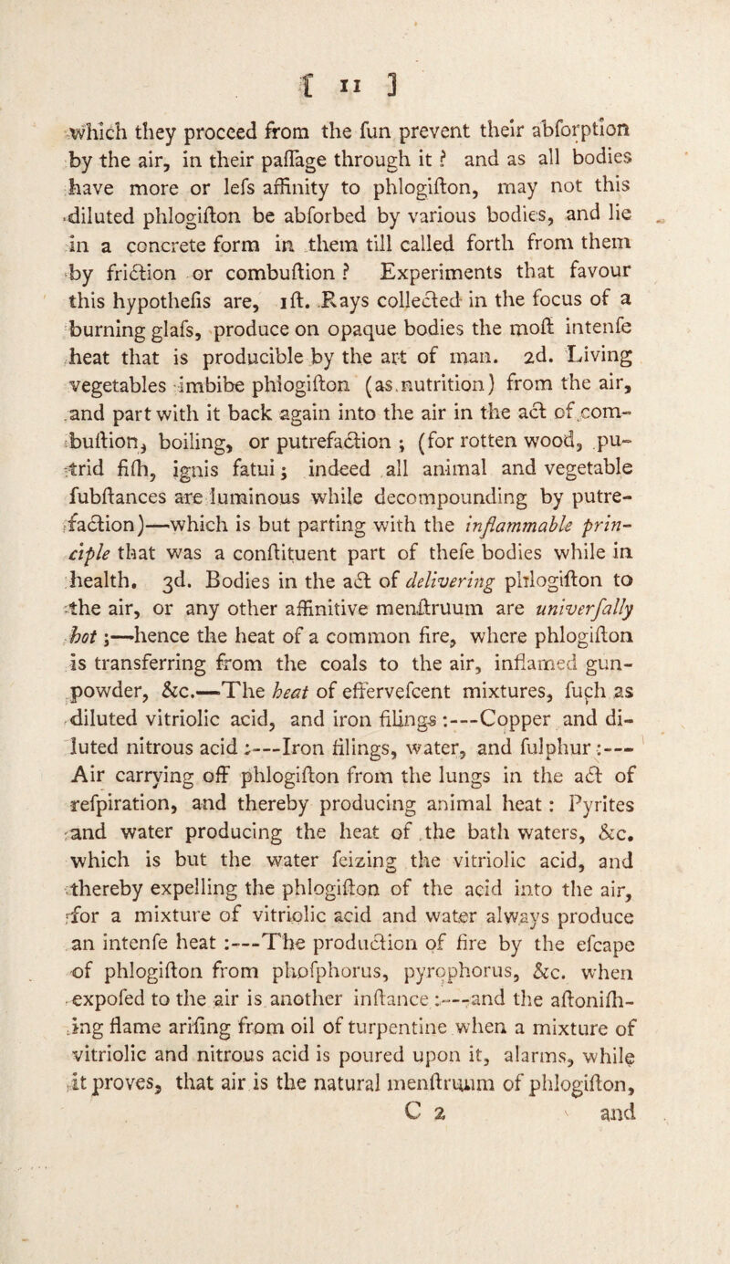 which they proceed from the fun prevent their abforption by the air, in their paffage through it t and as all bodies have more or lefs affinity to phlogifton, may not this •diluted phlogifton be abforbed by various bodies, and lie . in a concrete form in them till called forth from them by fridtion or combuftion ? Experiments that favour this hypothelis are, ift. Kays collected in the focus of a burning glafs, produce on opaque bodies the moft intenfe heat that is producible by the art of man. 2d. Living vegetables imbibe phlogifton (as,nutrition) from the air, and part with it back again into the air in the act of com- buftion, boiling, or putrefaction ; (for rotten wood, pu¬ trid fifh, ignis fatui; indeed all animal and vegetable fubftances are luminous while decompounding by putre¬ faction)—which is but parting with the inflammable prin¬ ciple that was a conftituent part of thefe bodies while in health. 3d. Bodies in the adt of delivering phlogifton to -the air, or any other affinitive menftruum are univerfally hot \—-hence the heat of a common fire, where phlogifton is transferring from the coals to the air, inflamed gun¬ powder, &c.—-The heat of effervefcent mixtures, fucdi as diluted vitriolic acid, and iron hling-s :—Copper and di¬ luted nitrous acid Iron filings, water, and fulphur- Air carrying off phlogifton from the lungs in the adi of refpiration, and thereby producing animal heat: Pyrites and water producing the heat of.the bathwaters, &c. which is but the water feizing the vitriolic acid, and thereby expelling the phlogifton of the acid into the air, rfor a mixture of vitriolic acid and water always produce an intenfe heat :—The production of fire by the efcape of phlogifton from phofphorus, pyrophorus, &c. when expofed to the air is another inftanceand the aftonifh- ing flame ariftng from oil of turpentine when a mixture of vitriolic and nitrous acid is poured upon it, alarms, while it proves, that air is the natural menftruum of phlogifton, C 2 ' and